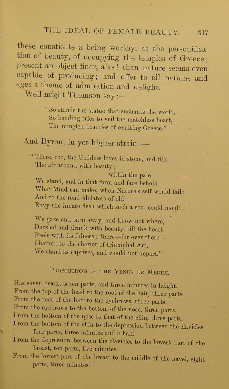 these constitute a being worthy, as the personifica- tion of beauty, of occupying the temples of Greece; piesent an object finer, alas ! than nature seems even capable of producing; and offer to all nations and ages a theme of admiration and delight. Well might Thomson say :— bo stands the statue that enchants the world, So bending tries to veil the matchless boast, - The mingled beauties of exulting Greece.” And Byron, in yet higher strain :— “ There, too, the Goddess loves in stone, and fills The air around with beauty; within the pale We stand, and in that form and face behold What Mind can make, when Nature’s self would fail; And to the fond idolaters of old Envy the innate flesh which such a soul could mould : We gaze and turn away, and know not where. Dazzled and drunk with beauty, till the heart Feels with its fulness j there—for ever there Chained to the chariot of triumphal Art, We stand as captives, and would not depart.” Pkoportions of the Venus de Medici. Has seven heads, seven parts, and three minutes in height. From the top of the head to the root of the hair, three parts. Fiom the loot of the hair to the eyebrows, three parts. From the eyebrows to the bottom of the nose, three parts. From the bottom of the nose to that of the chin, three parts. From the bottom of the chin to the depression between the clavicles, four parts, three minutes and a half, from the depression between the clavicles to the lowest part of the breast, ten parts, five minutes. From the lowest part of the breast to the middle of the navel, eight parts, three minutes.