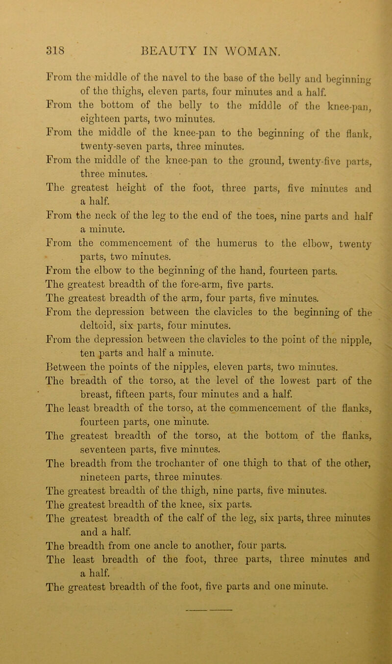 From the middle of the navel to the base of the bell}' and beginning of the thighs, eleven parts, four minutes and a half. From the bottom of the belly to the middle of the knee-jjan, eighteen parts, two minutes. From the middle of the knee-pan to the beginning of the hank, tAventy-seven parts, three minutes. From the middle of the knee-pan to the ground, twenty-five parts, three minutes. The greatest height of the foot, three parts, five minutes and a half. From the neck of the leg to the end of the toes, nine parts and half a minute. From the commencement of the humerus to the elbow, twenty parts, two minutes. From the elbow to the beginning of the hand, fourteen parts. The greatest breadth of the fore-arm, five parts. The greatest breadth of the arm, four parts, five minutes. From the depression betAveen the clavicles to the beginning of the deltoid, six parts, four minutes. From the depression betAveen the clavicles to the point of the nipple, ten parts and half a minute. BetAveen the points of the nipples, eleven parts, tAvo minutes. The breadth of the torso, at the level of the lowest part of the breast, fifteen parts, four minutes and a half. The least breadth of the torso, at the commencement of the flanks, fourteen parts, one minute. The greatest breadth of the torso, at the bottom of the flanks, seventeen parts, five minutes. The breadth from the trochanter of one thigh to that of the other, nineteen parts, three minutes. The greatest breadth of the thigh, nine parts, five minutes. The greatest breadth of the knee, six parts. The greatest breadth of the calf of the leg, six parts, three minutes and a half. The breadth from one ancle to another, four parts. The least breadth of the foot, three parts, three minutes and a half. The greatest breadth of the foot, five parts and one minute.