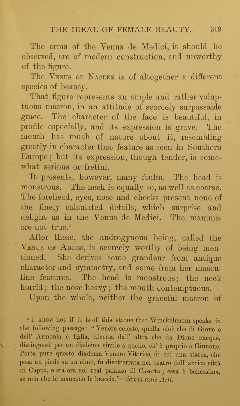 The arms of the Yenus de Medici, it should be observed, are of modern construction, and unworthy of the figure. The Yenus of Naples is of altogether a-different species of beauty. That figure represents an ample and rather volup- tuous matron, in an attitude of scarcely surpassable grace. The character of the face is beautiful, in profile especially, and its expression is grave. The mouth has much of nature about it, resembling greatly in character that feature as seen in Southern Europe; but its expression, though tender, is some- what serious or fretful. It presents, however, many faults. The head is monstrous. The neck is equally so, as well as coarse. The forehead, eyes, nose and cheeks present none of the finely calculated details, which surprise and delight us in the Yenus de Medici. The mammse are not true.^ After these, the androgynous being, called the Yenus of Aeles, is scarcely worthy of being men- tioned. She derives some grandeur from antique character and symmetry, and some from her mascu- line features. The head is monstrous; the neck horrid; the nose heavy; the mouth contemptuous. Upon the whole, neither the graceful matron of ^ I know not if it is of this statue that Winckelmann speaks in the following passage : “ Venere celeste, quella cioe che di Giove e deir Armenia 6 figlia, diversa dall’ altra che da Dione nacque, distinguesi per un diadema simile a quello, cU h proprio a Giunone. Porta pure questo diadema Venere Vittrice, di cui una statua, che posa un piede su un elmo, fu disotterrata nel teatro dell’ antica citta di Capua, e sta ora nel real palazzo di Caserta; essa h bellessima, se non che le mancano le braccia.”—Sima clelle Arti.