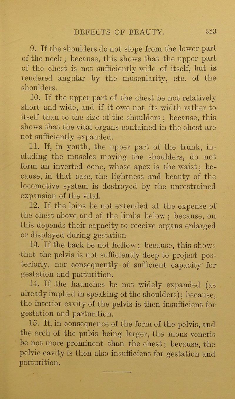 9. If the shoulders do not slope from the lower part of the neck ; because, this shows that the upper part of the chest is not sufficiently wide of itself, but is- rendered angular by the muscularity, etc. of tho shoulders. 10. If the upper j)art of the chest be not relatively short and wide, and if it owe not its width rather to itself than to the size of the shoulders ; because, this- shows that the vital organs contained in the chest are not sufficiently expanded. 11. If, in youth, the upper part of the trunk, in- cluding the muscles moving the shoulders, do not form an inverted cone, whose apex is the waist; be- cause, in that case, the lightness and beauty of the locomotive system is destroyed by the unrestrained expansion of the vital. 12. If the loins be not extended at the expense of the chest above and of the limbs below; because, on this depends their capacity to receive organs enlarged or displayed during gestation 13. If the back be not hollow; because, this shows that the pelvis is not sufficiently deep to project jdos- teriorly, nor consequently of sufficient capacity’ for gestation and parturition. 14. -If the haunches be not widely expanded (as- already implied in speaking of the shoulders); because,, the interior cavity of the pelvis is then insufficient for gestation and parturition. 15. If, in consequence of the form of the pelvis, and the arch of the pubis being larger, the mens veneris be not more prominent than the chest; because, the pelvic cavity is then also insufficient for gestation and parturition.