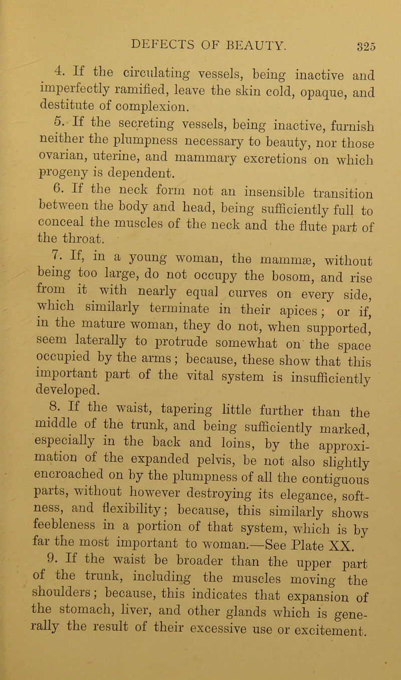 4. If the circulating vessels, being inactive and imj)erfectly ramified, leave the skin cold, opaque, and destitute of complexion. 5. If the secreting vessels, being inactive, furnish neither the plumpness necessary to beauty, nor those ovaiian, uteiine, and mammary excretions on which progeny is dependent. 6. If the neck form not an insensible transition between the body and head, being sufficiently full to conceal the muscles of the neck and the flute part of the throat. 7. If, in a young woman, the mamm®, without being too large, do not occupy the bosom, and rise fiom it with nearly equal curves on every side, which similarly terminate in their apices; or if,' in the mature woman, they do not, when supported, seem laterally to protrude somewhat on’ the space occupied by the arms; because, these show that this important part of the vital system is insufficiently developed. 8. If the waist, tapering little further than the middle of the trunk, and being sufficiently marked, especially in the back and loins, by the approxi- mation of the expanded pelvis, be not also slightly encroached on by the plumpness of all the contiguous parts, without however destroying its elegance, soft- ness, and flexibility; because, this similarly ffiows feebleness in a portion of that system, which is by far the most important to woman.—See Plate XX. 9. If the waist be broader than the upper part of the trunk, including the muscles moving the shoulders; because, this indicates that expansion of the stomach, liver, and other glands which is gene- rally the result of their excessive use or excitement.