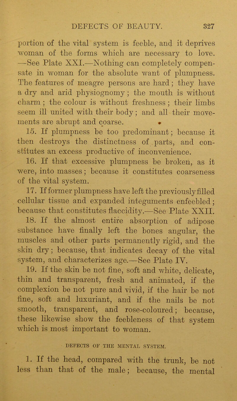 portion of the vital system is feeble, and it deprives woman of the forms which are necessary to love. —See Plate XXI.—Nothing can completely compen- sate in woman for the absolute want of plumpness. The features of meagre persons are hard; they have a dry and arid physiognomy ; the mouth is without charm; the colour is without freshness ; their limbs seem ill united with their body; and alhtheir move- ments are abrupt and coarse. • 15. If plumpness be too predominant; because it then destroys the distinctness of parts, and con- stitutes an excess productive of inconvenience. 16. If that excessive plumpness be broken, as it were, into masses; because it constitutes coarseness of the vital system. 17. If former plumpness have left the previously filled cellular tissue and expanded integuments enfeebled; because that constitutes fiaccidity.—See Plate XXII. 18. If the almost entire absorption of adipose substance have finally left the bones angular, the muscles and other parts permanently rigid, and the skin dry; because, that indicates decay of the vital system, and characterizes age.—See Plate IV. 19. If the skin be not fine, soft and white, delicate, thin and transparent, fresh and animated, if the complexion be not pure and vivid, if the hair be not fine, soft and luxuriant, and if the nails be not smooth, transparent, and rose-coloured; because, these likewise show the feebleness of that system which is most important to woman. DEFECTS OF THE MENTAL SYSTEM. 1. If the head, compared with the trunk, be not less than that of the male; because, the mental
