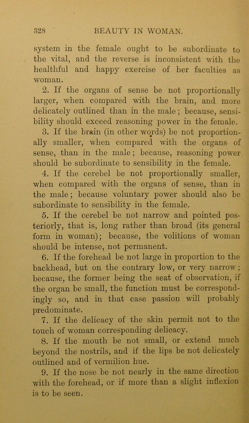 system in the female ought to be subordinate to the vital, and the reverse is inconsistent with the healthful and happy exercise of her faculties as woman. 2. If the organs of sense be not proportionally larger, when compared with the brain, and more delicately outlined than in the male; because, sensi- bility should exceed reasoning power in the female. 3. If the brain (in other wo^rds) be not proportion- ally smaller, when compared with the organs of sense, than in the male; because, reasoning power should be subordinate to sensibility in the female. 4. If the cerebel be not proportionally smaller, when compared with the organs of sense, than in the male; because voluntary power should also be subordinate to sensibility in the female. 5. If the cerebel be not narrow and pointed pos- teriorly, that is, long rather than broad (its general form in woman); because, the volitions of woman should be intense, not permanent. 6. If the forehead be not large in proportion to the backhead, but on the contrary low, or very narrow; because, the former being the seat of observation, if the organ be small, the function must be correspond- ingly so, and in that case passion will probably predominate. 7. If the delicacy of the skin permit not to the touch of woman corresponding delicacy. 8. If the mouth be not small, or extend much beyond the nostrils, and if the lips be not delicately outlined and of vermilion hue. 9. If the nose be not nearly in the same direction with the forehead, or if more than a slight inflexion is to be seen.