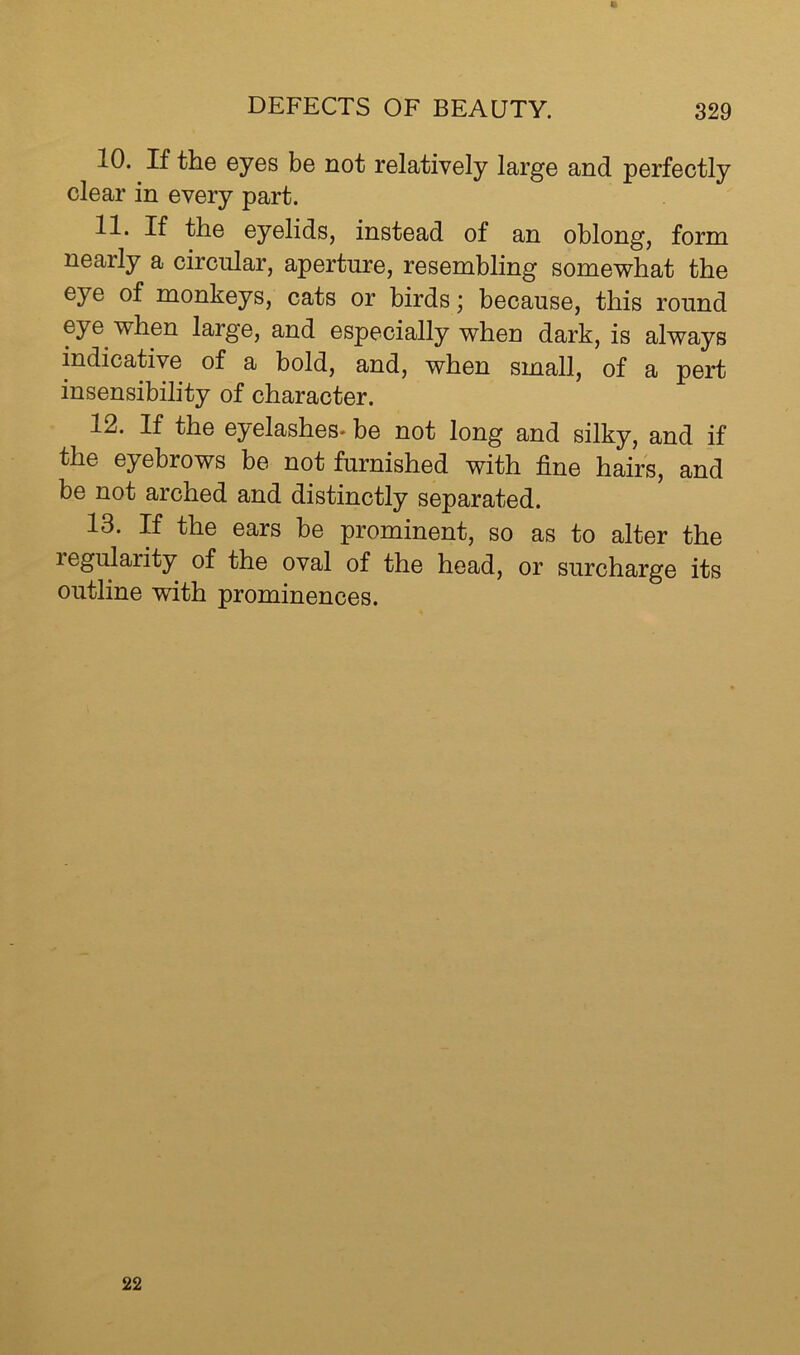 10. If the eyes be not relatively large and perfectly clear in every part. 11. If the eyelids, instead of an oblong, form nearly a circular, aperture, resembling somewhat the eye of monkeys, cats or birdsbecause, this round eye when large, and especially when dark, is always indicative of a bold, and, when small, of a pert insensibility of character. 12. If the eyelashes* be not long and silky, and if the eyebrows be not furnished with fine hairs, and be not arched and distinctly separated. 13. If the ears be prominent, so as to alter the regularity of the oval of the head, or surcharge its outline with prominences. 22