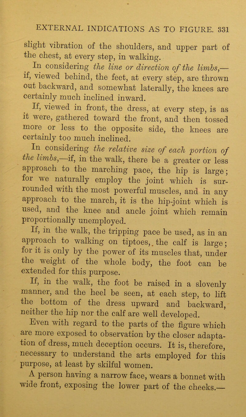 slight vibration of the shoulders, and upper part of the chest, at every step, in walking. In considering the line or direction of the limbs^— if, viewed behind, the feet, at every step, are thrown out backward, and somewhat laterally, the knees are certainly much inclined inward. If, viewed in front, the dress, at every step, is as it were, gathered toward the front, and then tossed moie or less to the opposite side, the knees are certainly too much inclined. In considering the relative size of each 'portion of the li'mhs^ if, in the walk, there be a greater or less approach to the marching pace, the hip is large; for we naturally employ the joint which is sur- rounded with the most powerful muscles, and in any approach to the march, it is the hip-joint which is used, and the knee and ancle joint which remain proportionally unemployed. If, in the walk, the tripping pace be used, as in an approach to walking on tiptoes,. the calf is large; for it is only by the power of its muscles that, under the weight of the whole body, the foot can be extended for this purpose. If, in the walk, the foot be raised in a slovenly manner, and the heel be seen, at each step, to lift the bottom of the dress upward and backward, neither the hip nor the calf are well developed. Even with regard to the parts of the figure which are more exposed to observation by the closer adapta- tion of dress, much deception occurs. It is, therefore, necessary to understand the arts employed for this purpose, at least by skilful women. A person having a narrow face, wears a bonnet with wide front, exposing the lower part of the cheeks.—