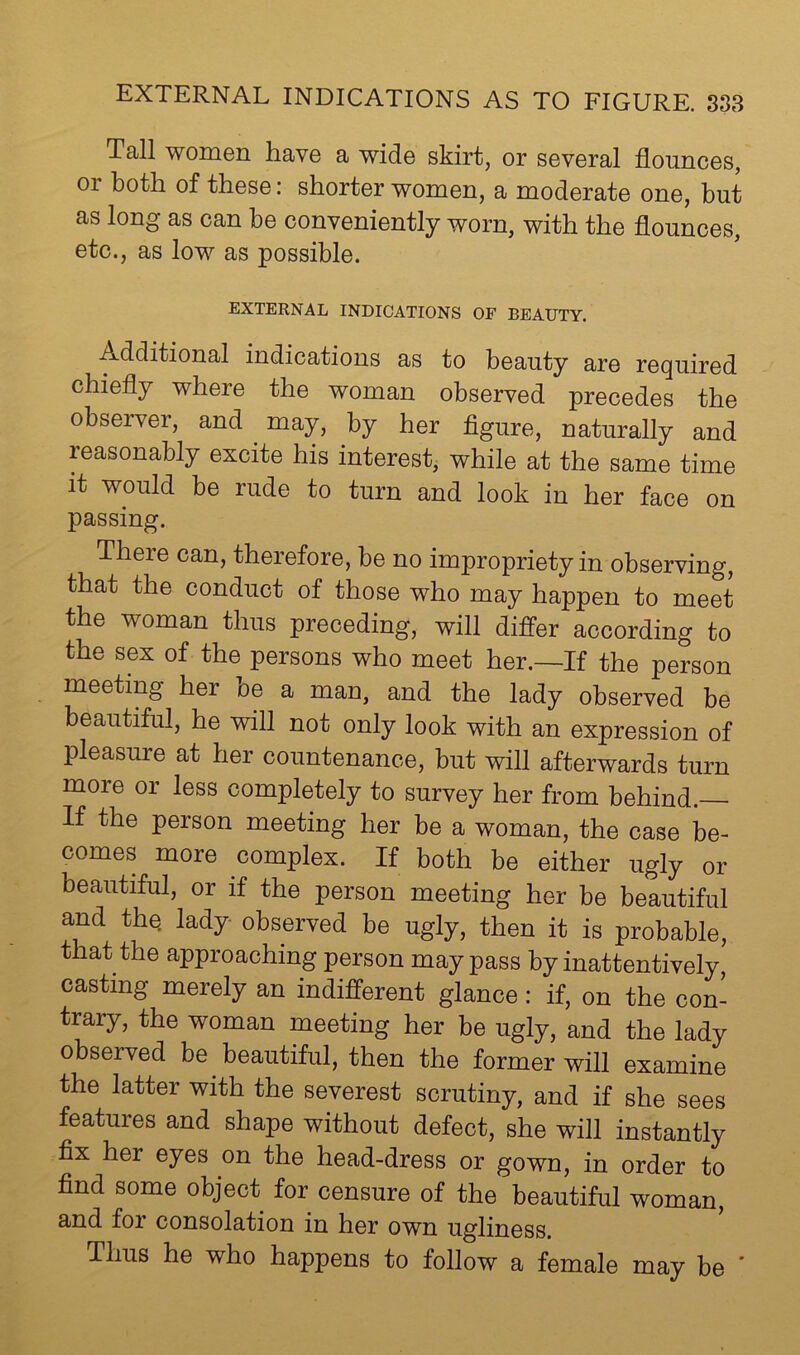 Tall women have a wide skirt, or several flounces, 01 both of these: shorter women, a moderate one, but as long as can be conveniently worn, with the flounces, etc., as low as possible. EXTERNAL INDICATIONS OF BEAUTY. Additional indications as to beauty are required chiefly where the woman observed precedes the observer, and may, by her figure, naturally and reasonably excite his interest, while at the same time it would be rude to turn and look in her face on passing. There can, therefore, be no impropriety in observing, that the conduct of those who may happen to meet the woman thus preceding, will differ according to the sex of the persons who meet her.—If the person meeting her he a man, and the lady observed be beautiful, he will not only look with an expression of pleasure at her countenance, but will afterwards turn more or less completely to survey her from behind. If the person meeting her be a woman, the case be- comes more complex. If both be either ugly or beautiful, or if the person meeting her be beautiful and the. lady observed be ugly, then it is probable, that the approaching person may pass by inattentively, casting merely an indifferent glance: if, on the con- trary, the woman meeting her be ugly, and the lady observed be beautiful, then the former will examine the latter with the severest scrutiny, and if she sees features and shape without defect, she will instantly fix her eyes on the head-dress or gown, in order to find some object for censure of the beautiful woman, and for consolation in her own ugliness. Thus he who happens to follow a female may be ’
