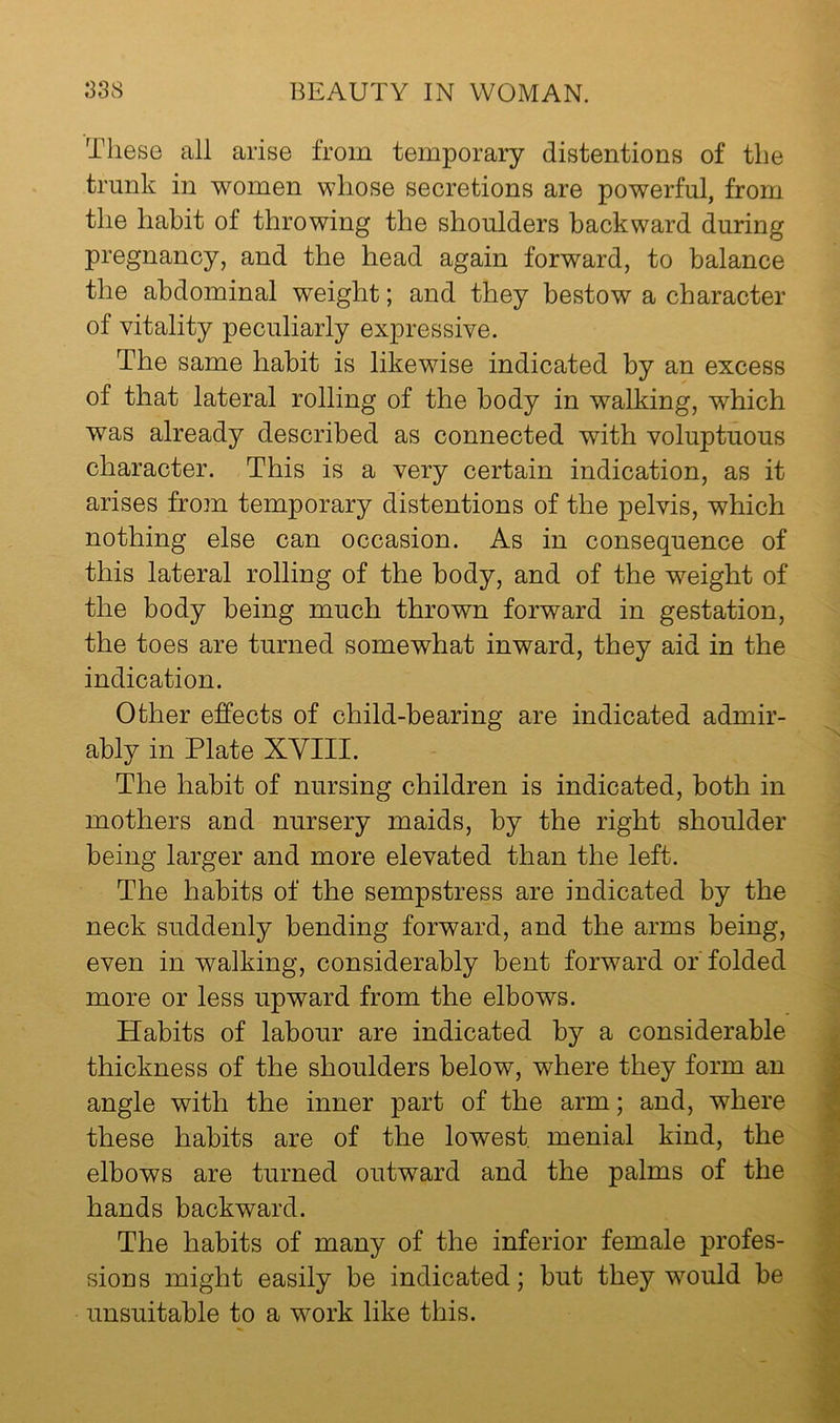 These all arise from temporary distentions of the trunk in women whose secretions are powerful, from the habit of throwing the shoulders backward during pregnancy, and the head again forward, to balance the abdominal weight; and they bestow a character of vitality peculiarly expressive. The same habit is likewise indicated by an excess of that lateral rolling of the body in walking, which was already described as connected with voluptuous character. This is a very certain indication, as it arises from temporary distentions of the pelvis, which nothing else can occasion. As in consequence of this lateral rolling of the body, and of the weight of the body being much thrown forward in gestation, the toes are turned somewhat inward, they aid in the indication. Other effects of child-bearing are indicated admir- ably in Plate XYIII. The habit of nursing children is indicated, both in mothers and nursery maids, by the right shoulder being larger and more elevated than the left. The habits of the sempstress are indicated by the neck suddenly bending forward, and the arms being, even in walking, considerably bent forward or folded more or less upward from the elbows. Habits of labour are indicated by a considerable thickness of the shoulders below, where they form an angle with the inner part of the arm; and, where these habits are of the lowest menial kind, the elbows are turned outward and the palms of the hands backward. The habits of many of the inferior female profes- sions might easily be indicated; but they would be unsuitable to a work like this.
