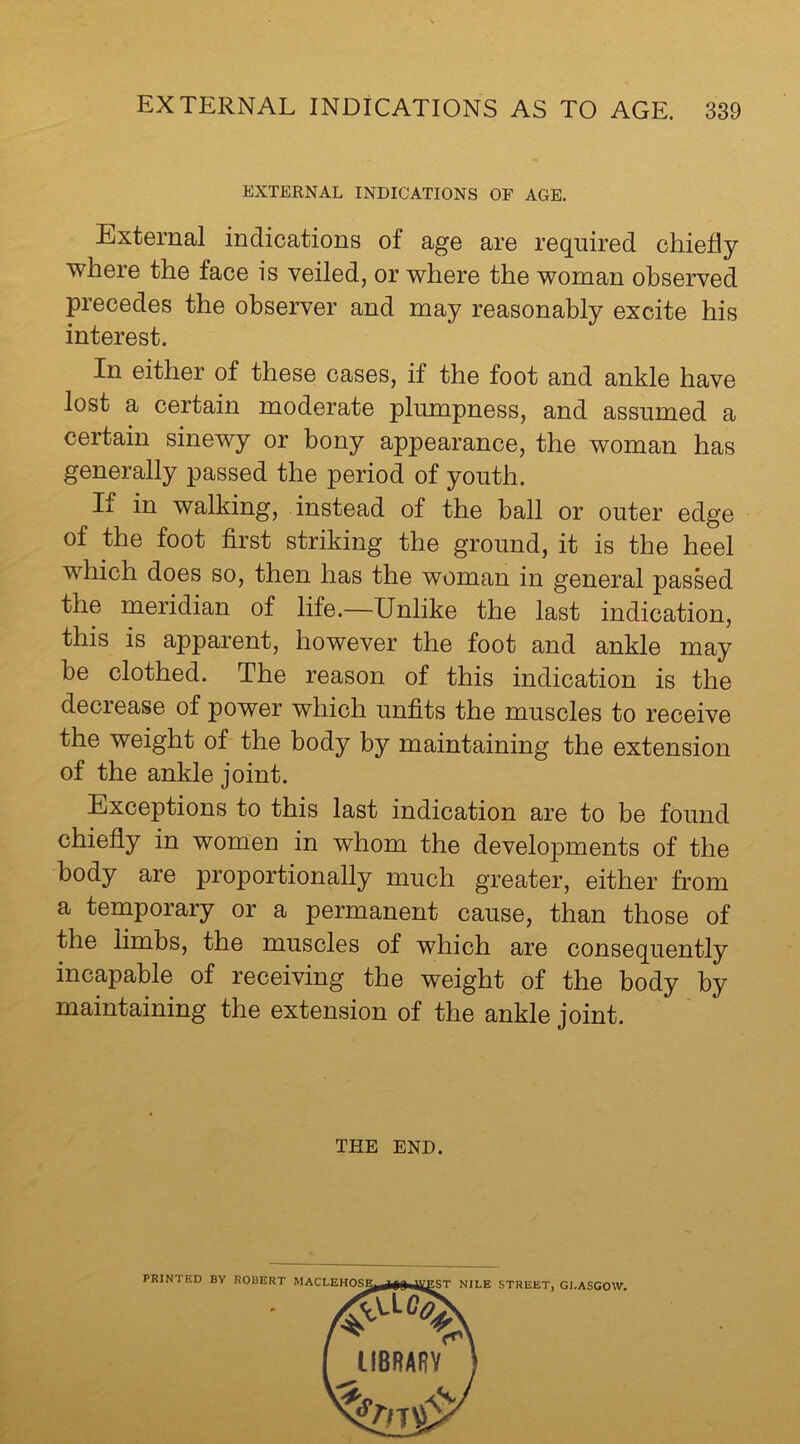 EXTERNAL INDICATIONS OF AGE. External indications of age are required chiefly where the face is veiled, or where the woman observed precedes the observer and may reasonably excite his interest. In either of these oases, if the foot and ankle have lost a certain moderate plumpness, and assumed a certain sinewy or bony appearance, the woman has generally passed the period of youth. If in walking, instead of the ball or outer edge of the foot first striking the ground, it is the heel which does so, then has the woman in general passed the meridian of life.—Unlike the last indication, this is apparent, however the foot and ankle may he clothed. The reason of this indication is the decrease of power which unfits the muscles to receive the weight of the body by maintaining the extension of the ankle joint. Exceptions to this last indication are to be found chiefly in women in whom the developments of the body are proportionally much greater, either from a temporary or a permanent cause, than those of the limbs, the muscles of which are consequently incapable of receiving the weight of the body by maintaining the extension of the ankle joint. THE END.