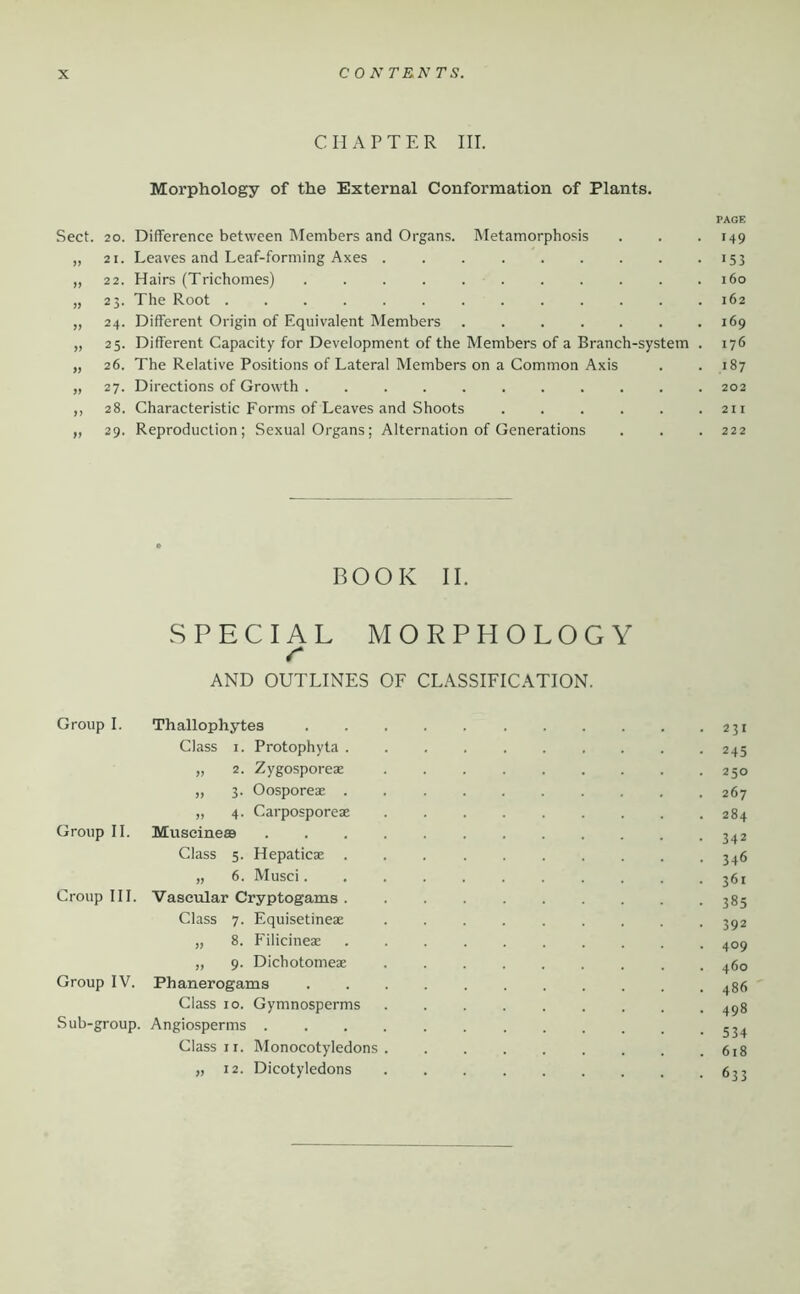 C n A P T E R III. Morphology of the External Conformation of Plants. PAGE Sect. 20. Difference between Members and Organs. Metamorphosis . . . 149 „ 21. Leaves and Leaf-forming Axes . . . . . . . . • >53 „ 22. Hairs (Trichomes) 160 „ 25. The Root 162 „ 24. Different Origin of Equivalent Members . . . . . . .169 „ 25. Different Capacity for Development of the Members of a Branch-system . 176 „ 26. The Relative Positions of Lateral Members on a Common Axis . .187 „ 27. Directions of Growth ........... 202 ,, 28. Characteristic Forms of Leaves and Shoots 211 „ 29. Reproduction; Sexual Organs; Alternation of Generations . . . 222 BOOK II. SPECIAL MORPHOLOGY r AND OUTLINES OF CLASSIFICATION. Group I. Thallophytes 231 Class I. Protophyta 245 „ 2. Zygosporeae 250 „ 3. Oosporeae 267 „ 4. Carposporeae 284 Group II. Museineaa 342 Class 5. Hepaticae 3^6 „ 6. Musci 361 Croup III. Vascular Cryptogams 385 Class 7. Equisetineae 3^2 „ 8. Filicineae 409 „ 9. Dichotomeae 460 Group IV. Phanerogams 486 Class 10. Gymnosperms 4^8 Sub-group. Angiosperms Class II. Monocotyledons 618 „ 12. Dicotyledons 633