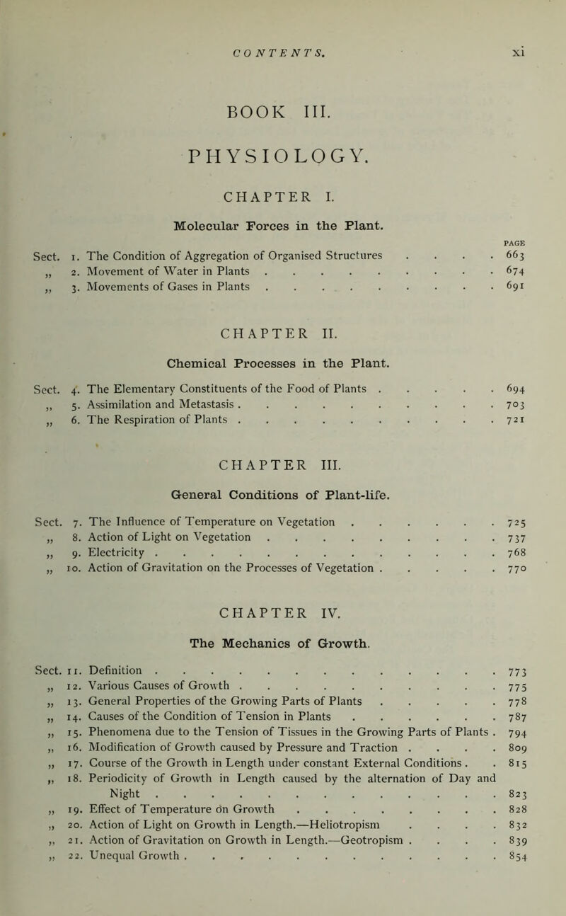 BOOK III. PHYSIOLOGY. CHAPTER I. Molecular Forces in the Plant. PAGE Sect. I. The Condition of Aggregation of Organised Structures .... 663 „ 2. Movement of Water in Plants 674 ,, 3. Movements of Gases in Plants . . . . . . . • .691 CHAPTER II. Chemical Processes in the Plant. Sect. 4. The Elementary Constituents of the Food of Plants 694 „ 5. Assimilation and Metastasis 7°3 „ 6. The Respiration of Plants 721 CHAPTER III. General Conditions of Plant-life. Sect. 7. The Influence of Temperature on Vegetation ...... 725 „ 8. Action of Light on Vegetation 737 „ 9. Electricity 768 „ 10. Action of Gravitation on the Processes of Vegetation 770 CHAPTER IV. The Mechanics of Growth. Sect. II. Definition 773 „ 12. Various Causes of Growth 775 „ 13. General Properties of the Growing Parts of Plants 778 „ 14. Causes of the Condition of d'ension in Plants 787 „ 15. Phenomena due to the Tension of Tissues in the Growing Parts of Plants . 794 „ 16. Modification of Growth caused by Pressure and Traction .... 809 „ 17. Course of the Grow'th in Length under constant External Conditions . . 815 „ 18. Periodicity of Growth in Length caused by the alternation of Day and Night 823 „ 19. Effect of Temperature on Growth 828 „ 20. Action of Light on Growth in Length.—Heliotropism . . . .832 ,, 21. Action of Gravitation on Growth in Length.—Geotropism .... 839 „ 22. Unequal Growth 854