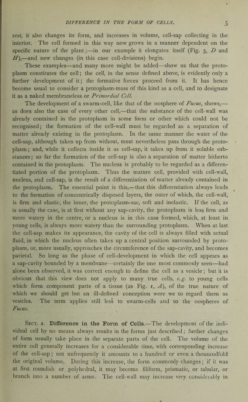 DIFFERENCE IN THE FORM OF CELLS. O rest, it also changes its form, and increases in volume, cell-sap collecting in the interior. The cell formed in this way now grows in a manner dependent on the specific nature of the plant;—in our example it elongates itself (Fig. 3, D and H),—and new changes (in this case cell-divisions) begin. These examples—and many more might be added—show us that the proto- plasm constitutes the cell; the cell, in the sense defined above, is evidently only a further development of it; the formative forces proceed from it. It has hence become usual to consider a protoplasm-mass of this kind as a cell, and to designate it as a naked membraneless or Primordial Cell. The development of a swarm-cell, like that of the oosphere of Fucus, shows,— as does also the case of every other cell,—that the substance of the cell-wall was already contained in the protoplasm in some form or other which could not be recognised; the formation of the cell-wall must be regarded as a separation of matter already existing in the protoplasm. In the same manner the water of the cell-sap, although taken up from without, must nevertheless pass through the proto- plasm; and, while it collects inside it as cell-sap, it takes up from it soluble sub- stances ; so far the formation of the cell-sap is also a separation of matter hitherto contained in the protoplasm. The nucleus is probably to be regarded as a differen- tiated portion of the protoplasm. Thus the mature cell, provided with cell-wall, nucleus, and cell-sap, is the result of a differentiation of matter already contained in the protoplasm. The essential point is this,—that this differentiation always leads to the formation of concentrically disposed layers, the outer of which, the cell-wall, is firm and elastic, the inner, the protoplasm-sac, soft and inelastic. If the cell, as is usually the case, is at first without any sap-cavity, the protoplasm is les§ firm and more watery in the centre, or a nucleus is in this case formed, which, at least in young cells, is always more watery than the surrounding protoplasm. When at last the cell-sap makes its appearance, the cavity of the cell is always filled with actual fluid, in which the nucleus often takes up a central position surrounded by proto- plasm, or, more usually, approaches the circumference of the sap-cavity, and becomes parietal. So long as the phase of cell-development in which the cell appears as a sap-cavity bounded by a membrane—certainly the one most commonly seen—had alone been observed, it was correct enough to define the cell as a vesicle; but it is obvious that this view does not apply to many true cells, e.g. to young cells which form component parts of a tissue (as Fig. i, A), of the true nature of which we should get but an ill-defined conception were we to regard them as vesicles. The term applies still less to swarm-cells and to the oospheres of Fucus. Sect. 2. Difiference in the Form of Cells.—The development of the indi- vidual cell by no means always results in the forms just described; further changes of form usually take place in the separate parts of the cell. The volume of the entire cell generally increases for a considerable lime, with corresponding increase of the cell-sap; not unfrequently it amounts to a hundred or even a thousandfold the original volume. During this increase, the form commonly changes; if it was at first roundish or polyhedral, it may become filiform, prismatic, or tabular, or branch into a number of arms. The cell-wall may increase very consideiably in