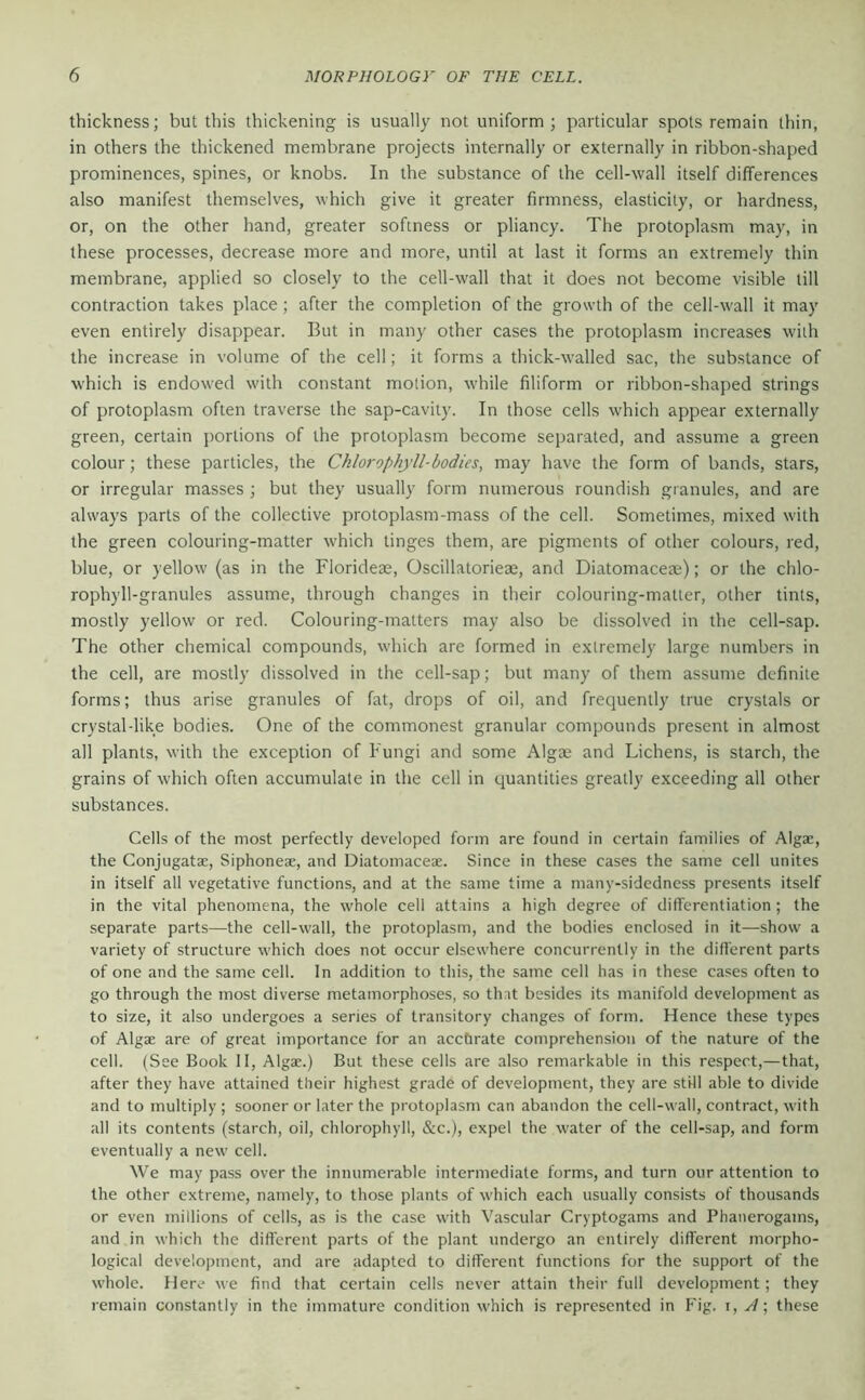 thickness; but this thickening is usually not uniform; particular spots remain thin, in others the thickened membrane projects internally or externally in ribbon-shaped prominences, spines, or knobs. In the substance of the cell-wall itself differences also manifest themselves, which give it greater firmness, elasticity, or hardness, or, on the other hand, greater softness or pliancy. The protoplasm may, in these processes, decrease more and more, until at last it forms an extremely thin membrane, applied so closely to the cell-wall that it does not become visible till contraction takes place; after the completion of the growth of the cell-wall it may even entirely disappear. But in many other cases the protoplasm increases with the increase in volume of the cell; it forms a thick-walled sac, the substance of which is endowed with constant motion, while filiform or ribbon-shaped strings of protoplasm often traverse the sap-cavity. In those cells which appear externally green, certain portions of the protoplasm become separated, and assume a green colour; these particles, the Chlorophyll-bodies, may have the form of bands, stars, or irregular masses ; but they usually form numerous roundish granules, and are always parts of the collective protoplasm-mass of the cell. Sometimes, mixed with the green colouring-matter which tinges them, are pigments of other colours, red, blue, or yellow (as in the Florideae, Oscillatorieae, and Diatomaceae); or the chlo- rophyll-granules assume, through changes in their colouring-matter, other tints, mostly yellow or red. Colouring-matters may also be dissolved in the cell-sap. The other chemical compounds, which are formed in extremely large numbers in the cell, are mostly dissolved in the cell-sap; but many of them assume definite forms; thus arise granules of fat, drops of oil, and frequently true crystals or crystal-like bodies. One of the commonest granular compounds present in almost all plants, with the exception of Fungi and some Algse and Lichens, is starch, the grains of which often accumulate in the cell in quantities greatly exceeding all other substances. Cells of the most perfectly developed form are found in certain families of Algae, the Conjugatae, Siphoneae, and Diatomaceae. Since in these cases the same cell unites in itself all vegetative functions, and at the same time a many-sidedness presents itself in the vital phenomena, the whole cell attains a high degree of differentiation ; the separate parts—the cell-wall, the protoplasm, and the bodies enclosed in it—show a variety of structure which does not occur elsewhere concurrently in the different parts of one and the .same cell. In addition to this, the same cell has in these cases often to go through the most diverse metamorphoses, so that besides its manifold development as to size, it also undergoes a series of transitory changes of form. Hence these types of Algae are of great importance for an acchrate comprehension of the nature of the cell. (See Book II, Algae.) But these cells are also remarkable in this respect,—that, after they have attained their highest grade of development, they are stHl able to divide and to multiply ; sooner or later the protoplasm can abandon the cell-wall, contract, with all its contents (starch, oil, chlorophyll, &c.), expel the water of the cell-sap, and form eventually a new cell. We may pass over the innumerable intermediate forms, and turn our attention to the other extreme, namely, to those plants of which each usually consists of thousands or even millions of cells, as is the case with Vascular Cryptogams and Phanerogams, and in which the different parts of the plant undergo an entirely different morpho- logical development, and are adapted to different functions for the support of the whole. Here we find that certain cells never attain their full development; they remain constantly in the immature condition which is represented in Fig. A \ these