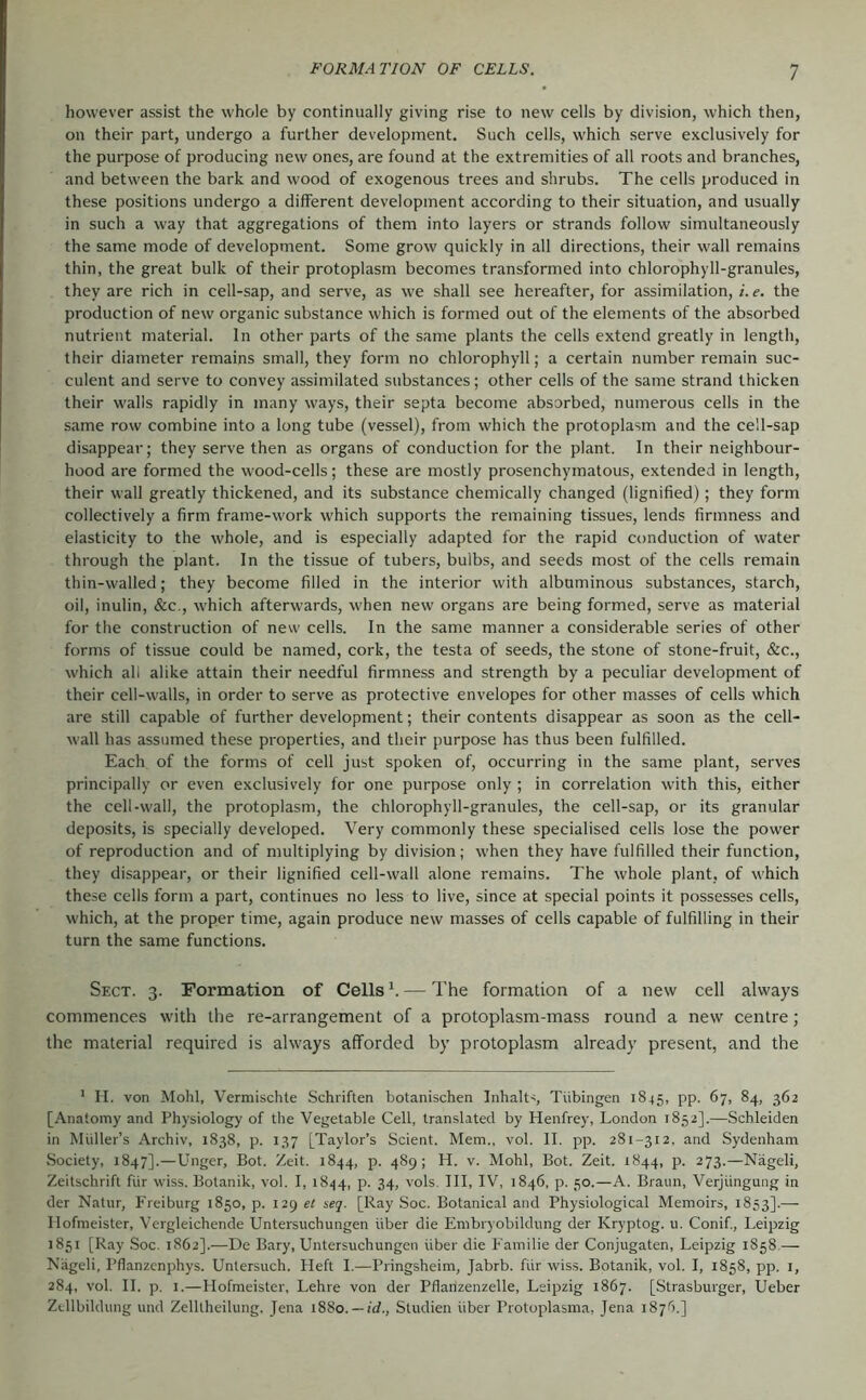 however assist the whole by continually giving rise to new cells by division, which then, on their part, undergo a further development. Such cells, which serve exclusively for the purpose of producing new ones, are found at the extremities of all roots and branches, and between the bark and wood of exogenous trees and shrubs. The cells produced in these positions undergo a different development according to their situation, and usually in such a way that aggregations of them into layers or strands follow simultaneously the same mode of development. Some grow quickly in all directions, their wall remains thin, the great bulk of their protoplasm becomes transformed into chlorophyll-granules, they are rich in cell-sap, and serve, as we shall see hereafter, for assimilation, i.e. the production of new organic substance which is formed out of the elements of the absorbed nutrient material. In other parts of the same plants the cells extend greatly in length, their diameter remains small, they form no chlorophyll; a certain number remain suc- culent and serve to convey assimilated substances; other cells of the same strand thicken their walls rapidly in many ways, their septa become absorbed, numerous cells in the same row combine into a long tube (vessel), from which the protoplasm and the cell-sap disappear; they serve then as organs of conduction for the plant. In their neighbour- hood are formed the wood-cells; these are mostly prosenchymatous, extended in length, their wall greatly thickened, and its substance chemically changed (lignified); they form collectively a firm frame-work which supports the remaining tissues, lends firmness and elasticity to the whole, and is especially adapted for the rapid conduction of water through the plant. In the tissue of tubers, bulbs, and seeds most of the cells remain thin-walled; they become filled in the interior with albuminous substances, starch, oil, inulin, &c., which afterwards, when new organs are being formed, serve as material for the construction of new cells. In the same manner a considerable series of other forms of tissue could be named, cork, the testa of seeds, the stone of stone-fruit, &c., which all alike attain their needful firmness and strength by a peculiar development of their cell-walls, in order to serve as protective envelopes for other masses of cells which are still capable of further development; their contents disappear as soon as the cell- wall has assumed these properties, and their purpose has thus been fulfilled. Each of the forms of cell just spoken of, occurring in the same plant, serves principally or even exclusively for one purpose only ; in correlation with this, either the cell-wall, the protoplasm, the chlorophyll-granules, the cell-sap, or its granular deposits, is specially developed. Very commonly these specialised cells lose the power of reproduction and of multiplying by division; when they have fulfilled their function, they disappear, or their lignified cell-wall alone remains. The whole plant, of which these cells form a part, continues no less to live, since at special points it possesses cells, which, at the proper time, again produce new masses of cells capable of fulfilling in their turn the same functions. Sfxt. 3. Formation of Cells ^ — The formation of a new cell always commences with the re-arrangement of a protoplasm-mass round a new centre; the material required is always afforded by protoplasm already present, and the ' H. von Mohl, Vermischte Schriften botanischen Inhalts Tübingen 1845, pp. 67, 84, 362 [Anatomy and Physiology of the Vegetable Cell, translated by Henfrey, London 1852].—Schleiden in Midler’s Archiv, 1838, p. 137 [Taylor’s Scient. Mem., vol. II. pp. 281-312, and Sydenham Society, 1847].—Unger, Bot. Zeit. 1844, p. 489; H. v. Mohl, Bot. Zeit. 1844, p. 273.—Nageli, Zeitschrift für wiss. Botanik, vol. I, 1844, P- 34> vols. Ill, IV, 1846, p. 50.—A. Braun, Verjüngung in der Natur, Freiburg 1850, p. 129 et seq. [Ray Soc. Botanical and Physiological Memoirs, 1853].— Hofmeister, Vergleichende Untersuchungen über die Embryobildung der Kryptog. u. Conif., Leipzig 1851 [Ray Soc. 1862].—De Bary, Untersuchungen über die Familie der Conjugaten, Leipzig 1858 — Nägeli, Pflanzcnphys. Untersuch. Heft I.—Pringsheim, Jabrb. für wiss. Botanik, vol. I, 1858, pp. i, 284, vol. H. p, I.—Hofmeister, Lehre von der Pflanzenzelle, Leipzig 1867. [Strasburger, Ueber Zdlbildung und Zelltheilung, Jena 1880. —id., Studien über Protoplasma, Jena 1876.]