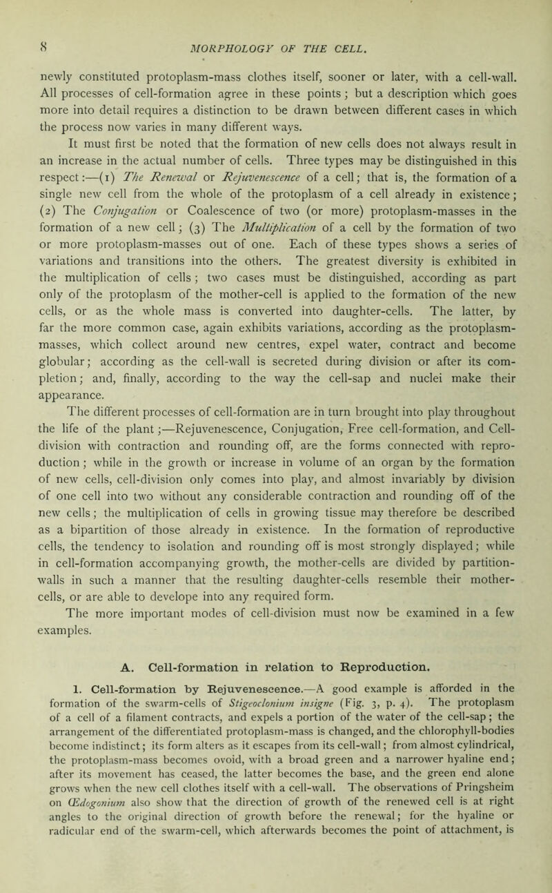 s newly constituted protoplasm-mass clothes itself, sooner or later, with a cell-wall. All processes of cell-formation agree in these points; but a description which goes more into detail requires a distinction to be drawn between different cases in which the process now varies in many different ways. It must first be noted that the formation of new cells does not always result in an increase in the actual number of cells. Three types may be distinguished in this respect:—(i) The Renewal or Rejuvenescence of a cell; that is, the formation of a single new cell from the whole of the protoplasm of a cell already in existence; (2) The Conjugaiion or Coalescence of two (or more) protoplasm-masses in the formation of a new cell; (3) The Multiplication of a cell by the formation of two or more protoplasm-masses out of one. Each of these types shows a series of variations and transitions into the others. The greatest diversity is exhibited in the multiplication of cells ; two cases must be distinguished, according as part only of the protoplasm of the mother-cell is applied to the formation of the new cells, or as the whole mass is converted into daughter-cells. The latter, by far the more common case, again exhibits variations, according as the protoplasm- masses, which collect around new centres, expel water, contract and become globular; according as the cell-wall is secreted during division or after its com- pletion ; and, finally, according to the way the cell-sap and nuclei make their appearance. The dilferent processes of cell-formation are in turn brought into play throughout the life of the plant;—Rejuvenescence, Conjugation, Free cell-formation, and Cell- division with contraction and rounding off, are the forms connected with repro- duction ; while in the growth or increase in volume of an organ by the formation of new cells, cell-division only comes into play, and almost invariably by division of one cell into two without any considerable contraction and rounding off of the new cells; the multiplication of cells in growing tissue may therefore be described as a bipartition of those already in existence. In the formation of reproductive cells, the tendency to isolation and rounding off is most strongly displayed; while in cell-formation accompanying growth, the mother-cells are divided by partition- walls in such a manner that the resulting daughter-cells resemble their mother- cells, or are able to develope into any required form. The more important modes of cell-division must now be examined in a few examples. A. Cell-formation in relation to Reproduction. 1. Cell-formation by Rejuvenescence.—A good example is afforded in the formation of the swarm-cells of Stigeoclonium ituigne (Fig. 3, p. 4). The protoplasm of a cell of a filament contracts, and expels a portion of the water of the cell-sap; the arrangement of the differentiated protoplasm-mass is changed, and the chlorophyll-bodies become indistinct; its form alters as it escapes from its cell-wall; from almost cylindrical, the protoplasm-mass becomes ovoid, with a broad green and a narrower hyaline end; after its movement has ceased, the latter becomes the base, and the green end alone grows when the new cell clothes itself with a cell-wall. The observations of Pringsheim on (Edogonium also show that the direction of growth of the renewed cell is at right angles to the original direction of growth before the renewal; for the hyaline or radicular end of the swarm-cell, which afterwards becomes the point of attachment, is