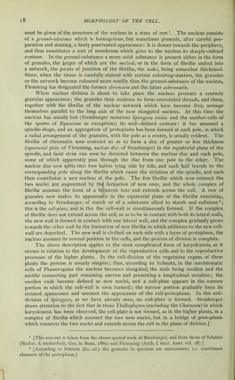 must be given of the structure of the nucleus in a state of rest'. The nucleus consists of a ground-substance which is homogenous, but sometimes presents, after careful pre- paration and staining, a finely punctuated appearance: it is denser towards the periphery, and thus constitutes a sort of membrane which gives to the nucleus its sharply-defined contour. In the ground-substance a more solid substance is present either in the form of granules, the larger of which are the nucleoli, or in the form of fibrillae united into a network, the points of junction of the fibrillae, the nodes, being somewhat thickened. Since, when the tissue is carefully stained with certain colouring-matters, the granules or the network become coloured more readily than the ground-substance of the nucleus, Flemming has designated the former chromatin and the latter achromatin. When nuclear division is about to take place the nucleus presents a coarsely granular appearance; the granules then coalesce to form convoluted threads, and these, together with the fibrillae of the nuclear network which have become free, arrange themselves parallel to the long axis of the now elongated nucleus. At this time the nucleus has usually lost (Strasburger mentions Spirogyra nitida and the mother-cells of the spores of Equisetum as exceptions) its well-defined contour: it has assumed a spindle-shape, and an aggregation of protoplasm has been formed at each pole, in which a radial arrangement of the granules, with the pole as a centre, is usually evident. The fibrillae of chromatin now contract so as to form a disc of greater or less thickness (equatorial plate of Flemming, nuclear disc of Strasburger) in the equatorial plane of the spindle, and faint striae can now be detected between the nuclear disc and each pole, some of which apparently pass through the disc from one pole to the other. The nuclear disc now splits into two halves lying side by side, and each half travels to the corresponding pole along the fibrillae which cause the striation of the spindle, and each then constitutes a new nucleus at the pole. The few fibrillae which now connect the two nuclei are augmented by th^ formation of new ones, and the whole complex of fibrillae assumes the form of a bicpnvex lens and extends across the cell. A row of granules now makes its appeararfce in the equatorial plane of the fibrillae consisting, according to Strasburger, of starch or of a substance allied to starch and cellulose ^; this is the cell-plate, and in this the cell-wall is simultaneously formed. If the complex of fibrillae does not extend across the cell, so as to be in contact with both its lateral walls, the new wall is formed in contact with one lateral wall, and the complex gradually grows towards the other wall by the formation of new fibrillae in which additions to the new cell- wall are deposited. The new wall is clothed on each side with a layer of protoplasm, the nucleus assumes its normal position in the cells, and the process of division is complete. The above description applies to the most complicated form of karyokinesis, as it occurs in relation to the development of the repi'oductive cells and to the reproductive processes of the higher plants. In the cell-division of the vegetative organs of these plants the process is usually simpler; thus, according to Schmitz, in the meristematic cells of Phanerogams the nucleus becomes elongated, the ends being swollen and the middle connecting part remaining narrow and presenting a longitudinal striation; the swollen ends become defined as new nuclei, and a cell-plate appears in the narrow portion in which the cell-wall is soon formed ; the narrow portion gradually loses its striated appearance and assumes the appearance of the cell-protoplasm. In the cell- division of Spirogyra, <as we have already seen, no cell-plate is formed. Strasburger draws attention to the fact that in those Thallophytes (excluding the Characeae) in which karyokinesis has been observed, the cell-plate is not formed, as in the higher plants, in a complex of fibrillae which connect the two new nuclei, but in a bridge of protoplasm which connects the two nuclei and extends across the cell in the plane of division.] ' [This account is taken from the above-quoted work of Strasburger, and from those of Schmitz (Sitzber. d. niederrhein. Ges. in Bonn, 1880) and Flemming (Arch. f. micr. Anat. vol. 18) ] * [According to Schmitz (loc. cit.) the granules in question are microsomata, i.e. constituent elements of the protoplasm.]