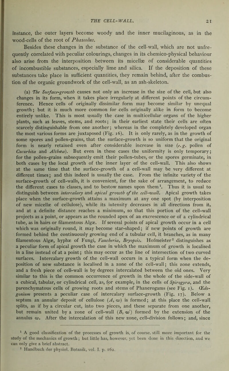 instance, the outer layers become woody and the inner mucilaginous, as in the wood-cells of the root of Phaseolus. Besides these changes in the substance of the cell-wall, which are not unfre- quently correlated with peculiar colourings, changes in its chemico-physical behaviour also arise from the interposition between its micellae of considerable quantities of incombustible substances, especially lime and silica. If the deposition of these substances take place in sufficient quantities, they remain behind, after the combus- tion of the organic groundwork of the cell-wall, as an ash-skeleton. (a) The SurJace-gro<wth causes not only an increase in the size of the cell, but also changes in its form, when it takes place irregularly at different points of the circum- ference. Hence cells of originally dissimilar form may become similar by unequal growth; but it is much more common for cells originally alike in form to become entirely unlike. This is most usually the case in multicellular organs of the higher plants, such as leaves, stems, and roots; in their earliest state their cells are often scarcely distinguishable from one another; whereas in the completely developed organ the most various forms are juxtaposed (Fig. i6). It is only rarely, as in the growth of some spores and pollen-grains, that the surface-growth is so uniform that the origSnal form is nearly retained even after considerable increase in size {e.g. pollen of Cucurbita and Althma). But even in these cases the uniformity is only temporary; for the pollen-grains subsequently emit their pollen-tubes, or the spores germinate, in both cases by the local growth of the inner layer of the cell-wall. This also shows at the same time that the surface-growth of a cell-wall may be very different at different times; and this indeed is usually the case. From the infinite variety of the surface-growth of cell-walls, it is convenient, for the sake of arrangement, to reduce the different cases to classes, and to bestow names upon them Thus it is usual to distinguish between intercalary and apical growth of the cell-wall. Apical growth takes place when the surface-growth attains a maximum at any one spot (by interposition of new micellae of cellulose), while its intensity decreases in all directions from it, and at a definite distance reaches a minimum, so that this portion of the cell-wall projects as a point, or appears as the rounded apex of an excrescence or of a cylindrical tube, as in hairs or filamentous Algae. If several points of apical growth occur in a cell which was originally round, it may become star-shaped; if new points of growth are formed behind the continuously growing end of a tubular cell, it branches, as in many filamentous Algae, hyphae of Fungi, Vaucheria, Bryopsis. Hofmeister^ distinguishes as a peculiar form of apical growth the case in which the maximum of growth is localised in a line instead of at a point; this may occur as the line of intersection of two curved surfaces. Intercalary growth of the cell-wall occurs in a typical form when the de- position of new substance is localised in a zone of the cell-wall; this zone extends, and a fresh piece of cell-wall is by degrees intercalated between the old ones. Very similar to this is the common occurrence of growth in the whole of the side-wall of a cubical, tabular, or cylindrical cell, as, for example, in the cells of Spirogyra, and the parenchymatous cells of growing roots and stems of Phanerogams (see Fig. i). (Edo- gonium presents a jjeculiar case of intercalary surface-growth (Fig. 17). Below a septum an annular deposit of cellulose {A, w) is formed; at this place the cell-wall splits, as if by a circular cut, into two pieces, and these separate from one another, but remain united by a zone of cell-wall {B, w) formed by the extension of the annulus w. After the intercalation of this new zone, cell-division follows; and, since * A good classification of the processes of growth is, of course, still more important for the study of the mechanics of growth; but little has, however, yet been done in this direction, and we can only give a brief abstract. ^ Handbuch der physiol. Botanik, vol. I. p. 162.