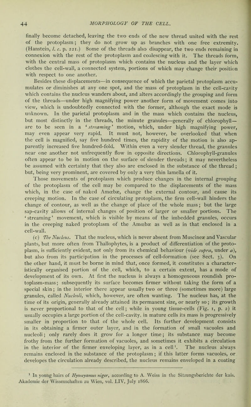 finally become detached, leaving the two ends of the new thread united with the rest of the protoplasm; they do not grow up as branches with one free extremity, (Hanstein, /. c. p. 221.) Some of the threads also disappear, the two ends remaining in connexion with the rest of the protoplasm and coalescing with it. The threads form, with the central mass of protoplasm which contains the nucleus and the layer which clothes the cell-wall, a connected system, portions of which may change their position with respect to one another. Besides these displacements—in consequence of which the parietal protoplasm accu- mulates or diminishes at any one spot, and the mass of protoplasm in the cell-cavity which contains the nucleus wanders about, and alters accordingly the grouping and form of the threads—under high magnifying power another form of movement comes .into view, which is undoubtedly connected with the former, although the exact mode is unknown. In the parietal protoplasm and in the mass which contains the nucleus, but most distinctly in the threads, the minute granules—generally of chlorophyll— are to be seen in a ‘ streaming ’ motion, which, under high magnifying power, may even appear very rapid. It must not, however, be overlooked that when the cell is magnified, say five hundred times, the rapidity of the motion is also ap- parently increased five hundred-fold. Within even a very slender thread, the granules near one another not unfrequently flow in opposite directions. Chlorophyll-granules often appear to be in motion on the surface of slender threads; it may nevertheless be assumed with certainty that they also are enclosed in the substance of the thread; but, being very prominent, are covered by only a very thin lamella of it. Those movements of protoplasm which produce changes in the internal grouping of the protoplasm of the cell may be compared to the displacements of the mass which, in the case of naked Amoebae, change the external contour, and cause its creeping motion. In the case of circulating protoplasm, the firm cell-wall hinders the change of contour, as well as the change of place of the whole mass; but the large sap-cavity allows of internal changes of position of larger or smaller portions. The ‘ streaming ’ movement, which is visible by means of the imbedded granules, occurs in the creeping naked protoplasm of the Amcebae as well as in that enclosed in a cell-wall. (c) The Nucleus. That the nucleus, which is never absent from Muscineae and Vascular plants, but more often from Thallophytes, is a product of differentiation of the proto- plasm, is sufficiently evident, not only from its chemical behaviour {'vide supra, under a), but also from its participation in the processes of cell-formation (see Sect. 3). On the other hand, it must be borne in mind that, once formed, it constitutes a character- istically organised portion of the cell, which, to a certain extent, has a mode of development of its own. At first the nucleus is always a homogeneous roundish pro- toplasm-mass; subsequently its surface becomes firmer without taking the form of a special skin; in the interior there appear usually two or three (sometimes more) large granules, called Nucleoli, which, however, are often wanting. The nucleus has, at the time of its origin, generally already attained its permanent size, or nearly so; its growth is never proportional to that of the cell; while in young tissue-cells (Fig. i, p. 2) it usually occupies a large portion of the cell-cavity, in mature cells its mass is progressively smaller in proportion to that of the whole cell. Its further development consists in its obtaining a firmer outer layer, and in the formation of small vacuoles and nucleoli; only rarely does it grow for a longer time; its substance may become frothy from the further formation of vacuoles, and sometimes it exhibits a circulation in the interior of the firmer enveloping layer, as in a cellThe nucleus always remains enclosed in the substance of the protoplasm; if this latter forms vacuoles, or developes the circulation already described, the nucleus remains enveloped in a coating ' In young hairs of Hyoscyatnus niger, according to A. Weiss in the Sitzungsberichte der kais. Akademie der Wissenschaften zu Wien, vol. LIV, July 1866.