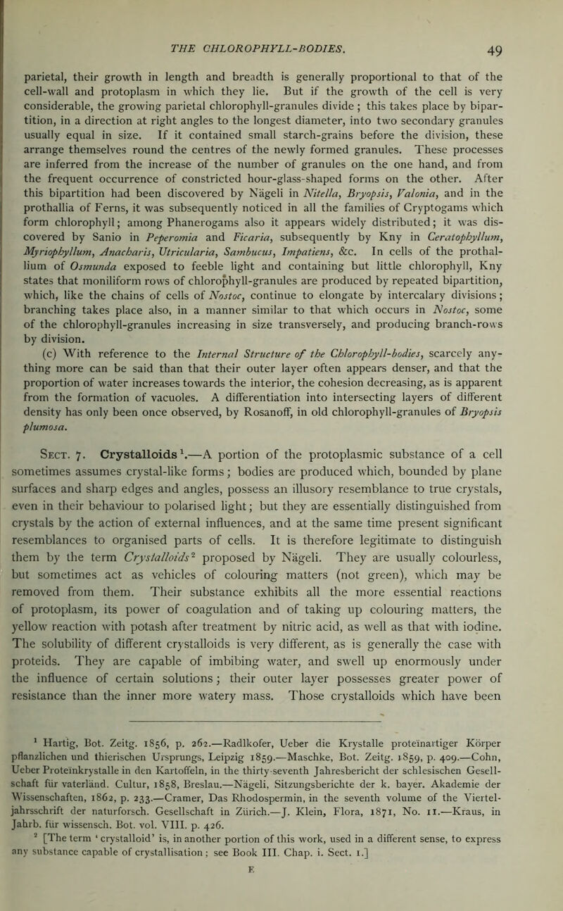 parietal, their growth in length and breadth is generally proportional to that of the cell-wall and protoplasm in which they lie. But if the growth of the cell is very considerable, the growing parietal chlorophyll-granules divide ; this takes place by bipar- tition, in a direction at right angles to the longest diameter, into two secondary granules usually equal in size. If it contained small starch-grains before the division, these arrange themselves round the centres of the newdy formed granules. These processes are inferred from the increase of the number of granules on the one hand, and from the frequent occurrence of constricted hour-glass-shaped forms on the other. After this bipartition had been discovered by Nageli in Nitella, Bryopsis, Valonia, and in the prothallia of Ferns, it was subsequently noticed in all the families of Cryptogams which form chlorophyll; among Phanerogams also it appears widely distributed; it was dis- covered by Sanio in Peperomia and Ficaria, subsequently by Kny in Ceratophyllum, Myriophyllum, Anacharis, Utricularia, Sambucus, Impatiens, &c. In cells of the prothal- lium of Ostnunda exposed to feeble light and containing but little chlorophyll, Kny states that moniliform rows of chlorophyll-granules are produced by repeated bipartition, which, like the chains of cells of Nostoc, continue to elongate by intercalary divisions; branching takes place also, in a manner similar to that which occurs in Nostoc, some of the chlorophyll-granules increasing in size transversely, and producing branch-rows by division. (c) With reference to the Internal Structure of the Chlorophyll-bodies, scarcely any- thing more can be said than that their outer layer often appears denser, and that the proportion of water increases towards the interior, the cohesion decreasing, as is apparent from the formation of vacuoles. A differentiation into intersecting layers of different density has only been once observed, by Rosanoff, in old chlorophyll-granules of Bryopsis plumosa. Sect. 7. Crystalloids^.—A portion of the protoplasmic substance of a cell sometimes assumes crystal-like forms; bodies are produced which, bounded by plane surfaces and sharp edges and angles, possess an illusory resemblance to true crystals, even in their behaviour to polarised light; but they are essentially distinguished from crystals by the action of external influences, and at the same time present significant resemblances to organised parts of cells. It is therefore legitimate to distinguish them by the term Crystalloids'^ proposed by Nageli. They are usually colourless, but sometimes act as vehicles of colouring matters (not green), which may be removed from them. Their substance exhibits all the more essential reactions of protoplasm, its power of coagulation and of taking up colouring matters, the yellow reaction with potash after treatment by nitric acid, as well as that with iodine. The solubility of different crystalloids is very different, as is generally the case with proteids. They are capable of imbibing water, and swell up enormously under the influence of certain solutions; their outer layer possesses greater power of resistance than the inner more watery mass. Those crystalloids which have been ' Hartig, Bot. Zeitg. 1856, p. 262.—Radlkofer, Ueber die Krystalle prote'inartiger Körper pflanzlichen und thierischen Ursprungs, Leipzig 1859.—Maschke, Bot. Zeitg. 1859, p. 409.—Cohn, Ueber Proteinkrystalle in den Kartoffeln, in the thirty-seventh Jahresbericht der schlesischen Gesell- schaft für Vaterland. Cultur, 1858, Breslau.—Nägeli, Sitzungsberichte der k. bayer. Akademie der Wissenschaften, 1862, p. 233.—Cramer, Das Rhodospermin, in the seventh volume of the Viertel- jahrsschrift der naturforsch. Gesellschaft in Zürich.-—J. Klein, Flora, 1871, No. ii.—Kraus, in Jahrb. für wissensch. Bot. vol. Vlll. p. 426. ^ [The term ‘ crystalloid’ is, in another portion of this work, used in a different sense, to express any substance capable of crystallisation; see Book III. Chap. i. Sect. 1.] E