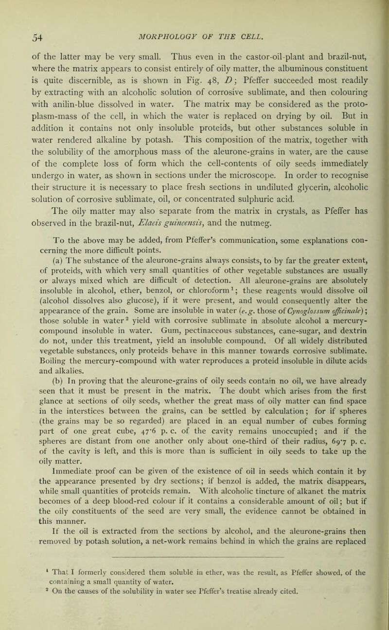 of the latter may be very small. Thus even in the castor-oil-plant and brazil-nut, where the matrix appears to consist entirely of oily matter, the albuminous constituent is quite discernible, as is shown in Fig. 48, D; Pfeffer succeeded most readily by extracting with an alcoholic solution of corrosive sublimate, and then colouring with anilin-blue dissolved in water. The matrix may be considered as the proto- plasm-mass of the cell, in which the water is replaced on drying by oil. But in addition it contains not only insoluble proteids, but other substances soluble in water rendered alkaline by potash. This composition of the matrix, together with the solubility of the amorphous mass of the aleurone-grains in water, are the cause of the complete loss of form which the cell-contents of oily seeds immediately undergo in water, as shown in sections under the microscope. In order to recognise their structure it is necessary to place fresh sections in undiluted glycerin, alcoholic solution of corrosive sublimate, oil, or concentrated sulphuric acid. The oily matter may also separate from the matrix in crystals, as Pfeffer has observed in the brazil-nut, Elaeis guineensis, and the nutmeg. To the above may be added, from Pfeifer’s communication, some explanations con- cerning the more difficult points. (a) The substance of the aleurone-grains always consists, to by far the greater extent, of proteids, with which very small quantities of other vegetable substances are usually or always mixed which are difficult of detection. All aleurone-grains are absolutely insoluble in alcohol, ether, benzol, or chloroform *; these reagents would dissolve oil (alcohol dissolves also glucose), if it were present, and would consequently alter the appearance of the grain. Some are insoluble in water [e.g. those of Cynoglossum officinale); those soluble in water ^ yield with corrosive sublimate in absolute alcohol a mercury- compound insoluble in water. Gum, pectinaceous substances, cane-sugar, and dextrin do not, under this treatment, yield an insoluble compound. Of all widely distributed vegetable substances, only proteids behave in this manner towards corrosive sublimate. Boiling the mercury-compound with water reproduces a proteid insoluble in dilute acids and alkalies. (b) In proving that the aleurone-grains of oily seeds contain no oil, we have already seen that it must be present in the matrix. The doubt which arises from the first glance at sections of oily seeds, whether the great mass of oily matter can find space in the interstices between the grains, can be settled by calculation; for if spheres (the grains may be so regarded) are placed in an equal number of cubes forming part of one great cube, 47'6 p. c. of the cavity remains unoccupied; and if the spheres are distant from one another only about one-third of their radius, 697 p. c. of the cavity is left, and this is more than is sufficient in oily seeds to take up the oily matter. Immediate proof can be given of the existence of oil in seeds which contain it by the appearance presented by dry sections; if benzol is added, the matrix disappears, while small quantities of proteids remain. With alcoholic tincture of alkanet the matrix becomes of a deep blood-red colour if it contains a considerable amount of oil; but if the oily constituents of the seed are very small, the evidence cannot be obtained in this manner. If the oil is extracted from the sections by alcohol, and the aleurone-grains then removed by potash solution, a net-work remains behind in which the grains are replaced ‘ That I formerly considered them soluble in ether, was the result, as Pfeffer showed, of the containing a small quantity of water. * On the causes of the solubility in water see Pfeffer’s treatise already cited.