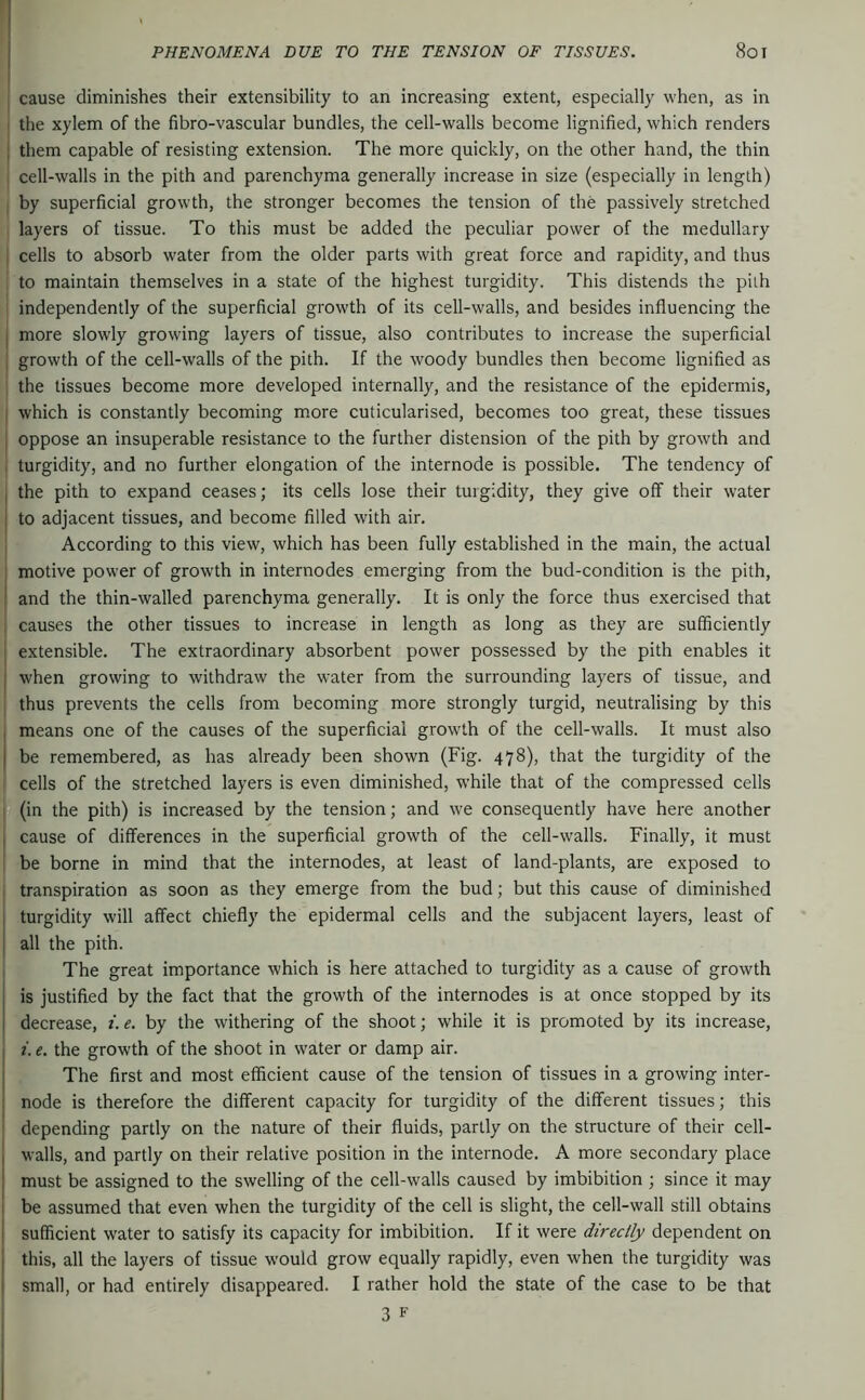 cause diminishes their extensibility to an increasing extent, especially when, as in ; the xylem of the fibro-vascular bundles, the cell-walls become lignified, which renders ; them capable of resisting extension. The more quickly, on the other hand, the thin cell-walls in the pith and parenchyma generally increase in size (especially in length) by superficial growth, the stronger becomes the tension of the passively stretched layers of tissue. To this must be added the peculiar power of the medullary cells to absorb water from the older parts with great force and rapidity, and thus to maintain themselves in a state of the highest turgidity. This distends the pith independently of the superficial growth of its cell-walls, and besides influencing the I more slowly growing layers of tissue, also contributes to increase the superficial \ growth of the cell-walls of the pith. If the woody bundles then become lignified as the tissues become more developed internally, and the resistance of the epidermis, j which is constantly becoming more cuticularised, becomes too great, these tissues j oppose an insuperable resistance to the further distension of the pith by growth and 1 turgidity, and no further elongation of the internode is possible. The tendency of I the pith to expand ceases; its cells lose their turgidity, they give off their water j to adjacent tissues, and become filled with air. According to this view, which has been fully established in the main, the actual ; motive power of growth in internodes emerging from the bud-condition is the pith, I and the thin-walled parenchyma generally. It is only the force thus exercised that I causes the other tissues to increase in length as long as they are sufficiently I extensible. The extraordinary absorbent power possessed by the pith enables it I when growing to withdraw the water from the surrounding layers of tissue, and thus prevents the cells from becoming more strongly turgid, neutralising by this I means one of the causes of the superficial growth of the cell-walls. It must also I be remembered, as has already been shown (Fig. 478), that the turgidity of the cells of the stretched layers is even diminished, while that of the compressed cells (in the pith) is increased by the tension; and we consequently have here another I cause of differences in the superficial growth of the cell-walls. Finally, it must be borne in mind that the internodes, at least of land-plants, are exposed to transpiration as soon as they emerge from the bud; but this cause of diminished turgidity will affect chiefly the epidermal cells and the subjacent layers, least of i all the pith. The great importance which is here attached to turgidity as a cause of growth I is justified by the fact that the growth of the internodes is at once stopped by its I decrease, /. e. by the withering of the shoot; while it is promoted by its increase, j i. e. the growth of the shoot in water or damp air. I The first and most efficient cause of the tension of tissues in a growing inter- I node is therefore the different capacity for turgidity of the different tissues; this ' depending partly on the nature of their fluids, partly on the structure of their cell- I walls, and partly on their relative position in the internode. A more secondary place I must be assigned to the swelling of the cell-walls caused by imbibition ; since it may ! be assumed that even when the turgidity of the cell is slight, the cell-wall still obtains ! sufficient water to satisfy its capacity for imbibition. If it were directly dependent on j this, all the layers of tissue would grow equally rapidly, even when the turgidity was I small, or had entirely disappeared. I rather hold the state of the case to be that 3 F