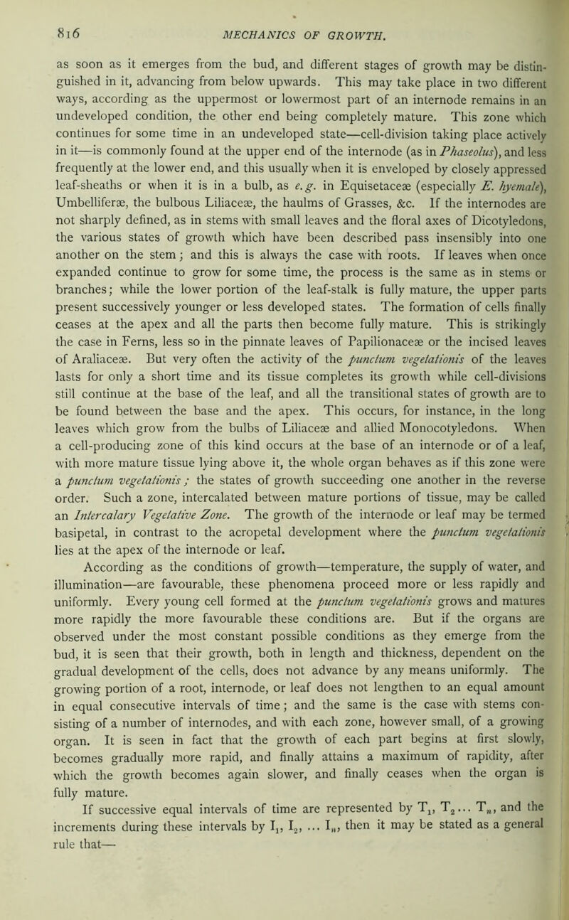 as soon as it emerges from the bud, and different stages of growth may be distin- guished in it, advancing from below upwards. This may take place in two different ways, according as the uppermost or lowermost part of an internode remains in an undeveloped condition, the other end being completely mature. This zone which continues for some time in an undeveloped state—cell-division taking place actively in it—is commonly found at the upper end of the internode (as in Phaseolus), and less frequently at the lower end, and this usually when it is enveloped by closely appressed leaf-sheaths or when it is in a bulb, as e.g. in Equisetacese (especially E. kyemale), Umbelliferse, the bulbous Liliacese, the haulms of Grasses, &c. If the internodes are not sharply defined, as in stems with small leaves and the floral axes of Dicotyledons, the various states of growth which have been described pass insensibly into one another on the stem; and this is always the case with roots. If leaves when once expanded continue to grow for some time, the process is the same as in stems or branches; while the lower portion of the leaf-stalk is fully mature, the upper parts present successively younger or less developed states. The formation of cells finally ceases at the apex and all the parts then become fully mature. This is strikingly the case in Ferns, less so in the pinnate leaves of Papilionaceae or the incised leaves of Araliaceae. But very often the activity of the punctiim vegeiaiionis of the leaves lasts for only a short time and its tissue completes its growth while cell-divisions still continue at the base of the leaf, and all the transitional states of growth are to be found between the base and the apex. This occurs, for instance, in the long leaves w'hich grow from the bulbs of Liliacese and allied Monocotyledons. When a cell-producing zone of this kind occurs at the base of an internode or of a leaf, with more mature tissue lying above it, the whole organ behaves as if this zone were a punclum vegeiaiionis; the states of growth succeeding one another in the reverse order. Such a zone, intercalated between mature portions of tissue, may be called an Intercalary Vegeiative Zone. The growth of the internode or leaf may be termed basipetal, in contrast to the acropetal development where the punclum vegeiaiionis lies at the apex of the internode or leaf. According as the conditions of growth—temperature, the supply of water, and illumination—are favourable, these phenomena proceed more or less rapidly and uniformly. Every young cell formed at the punclum vegeiaiionis grows and matures more rapidly the more favourable these conditions are. But if the organs are observed under the most constant possible conditions as they emerge from the bud, it is seen that their growth, both in length and thickness, dependent on the gradual development of the cells, does not advance by any means uniformly. The growing portion of a root, internode, or leaf does not lengthen to an equal amount in equal consecutive intervals of time; and the same is the case with stems con- sisting of a number of internodes, and with each zone, however small, of a growing organ. It is seen in fact that the growth of each part begins at first slowly, becomes gradually more rapid, and finally attains a maximum of rapidity, after which the growth becomes again slower, and finally ceases when the organ is fully mature. If successive equal intervals of time are represented by Tj, T^... T„, and the increments during these intervals by Ij, Ij, ... I„, then it may be stated as a general rule that—