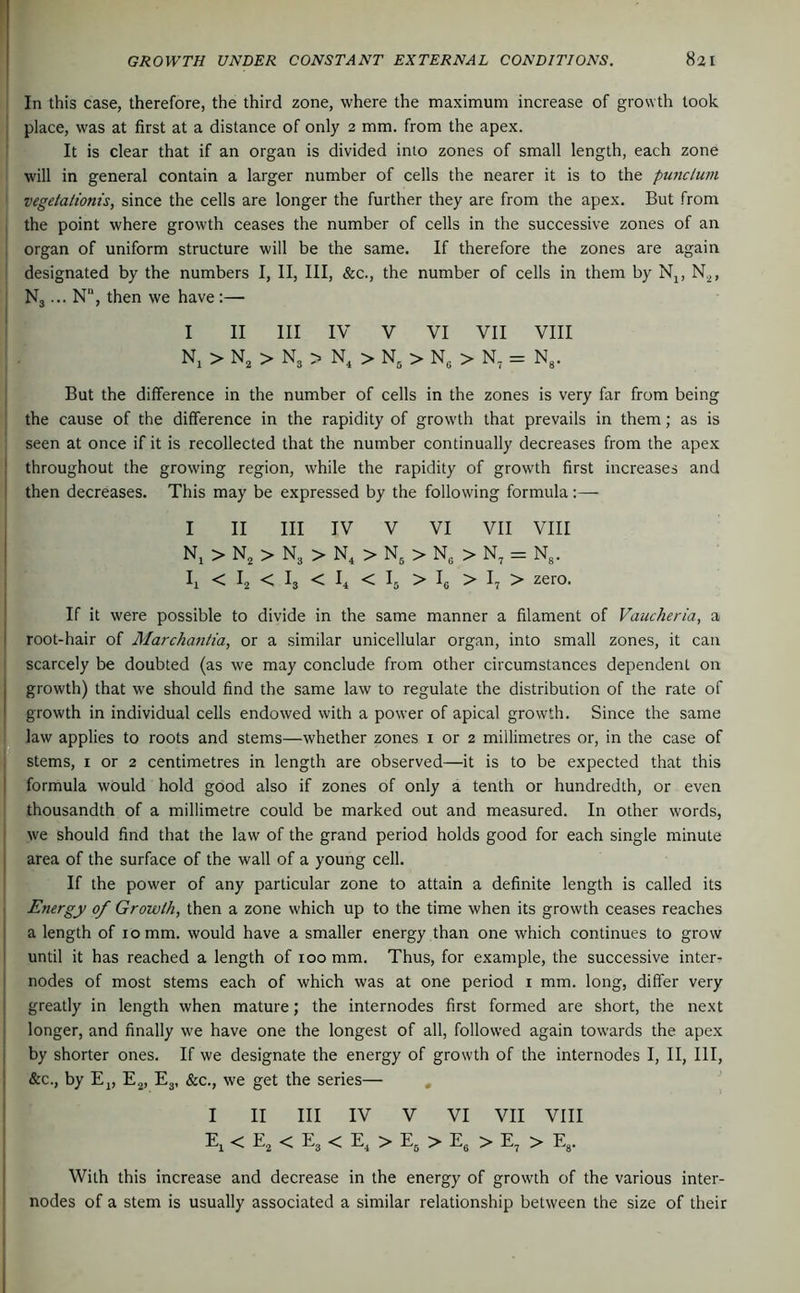 In this case, therefore, the third zone, where the maximum increase of growth took place, was at first at a distance of only 2 mm. from the apex. It is clear that if an organ is divided into zones of small length, each zone will in general contain a larger number of cells the nearer it is to the punctum vegetationis, since the cells are longer the further they are from the apex. But from the point where growth ceases the number of cells in the successive zones of an organ of uniform structure will be the same. If therefore the zones are again I designated by the numbers I, II, III, &c., the number of cells in them by Nj, N.^, Nj... N, then we have :— I II III IV V VI VII VIII Nj > N, > N3 > N, > N, > N, > N, = N,. I But the difference in the number of cells in the zones is very far from being the cause of the difference in the rapidity of growth that prevails in them; as is seen at once if it is recollected that the number continually decreases from the apex throughout the growing region, while the rapidity of growth first increases and then decreases. This may be expressed by the following formula:— I II III IV V VI VII VIII Ni > > N3 > N, > N, > N„ > N, = N3. < I2 < I3 < < I5 > ^6 > I7 > zero. ^ If it were possible to divide in the same manner a filament of Vaucheria, a j root-hair of Marchantia, or a similar unicellular organ, into small zones, it can I scarcely be doubted (as we may conclude from other circumstances dependent on I growth) that we should find the same law to regulate the distribution of the rate of i | growth in individual cells endowed with a power of apical growth. Since the same |li law applies to roots and stems—whether zones i or 2 millimetres or, in the case of f stems, I or 2 centimetres in length are observed—it is to be expected that this formula would hold good also if zones of only a tenth or hundredth, or even thousandth of a millimetre could be marked out and measured. In other words, we should find that the law of the grand period holds good for each single minute area of the surface of the wall of a young cell. If the power of any particular zone to attain a definite length is called its Energy of Growth, then a zone which up to the time when its growth ceases reaches a length of 10 mm. would have a smaller energy than one which continues to grow until it has reached a length of 100 mm. Thus, for example, the successive inter- I nodes of most stems each of which was at one period i mm. long, differ very greatly in length when mature; the internodes first formed are short, the next ^ longer, and finally we have one the longest of all, followed again towards the apex by shorter ones. If we designate the energy of growth of the internodes I, II, III, &c., by Ej, E^, Ej, &c., we get the series— , I II III IV V VI VII VIII E^ < E^ < Eg < E, > Eg > E, > E, > Eg. With this increase and decrease in the energy of growth of the various inter- nodes of a stem is usually associated a similar relationship between the size of their