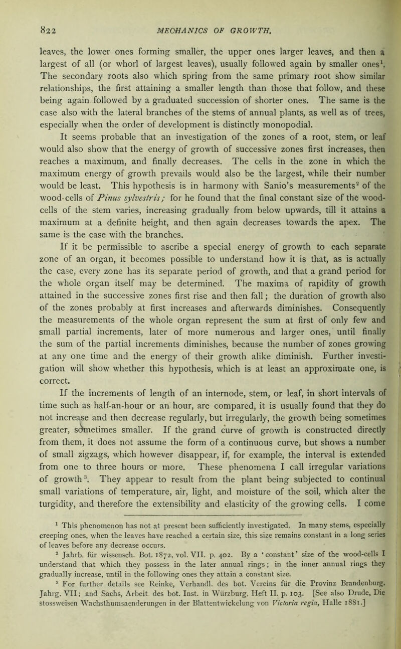 leaves, the lower ones forming smaller, the upper ones larger leaves, and then a largest of all (or whorl of largest leaves), usually followed again by smaller onesh The secondary roots also which spring from the same primary root show similar relationships, the first attaining a smaller length than those that follow, and these being again followed by a graduated succession of shorter ones. The same is the case also with the lateral branches of the stems of annual plants, as well as of trees, especially when the order of development is distinctly monopodial. It seems probable that an investigation of the zones of a root, stem, or leaf would also show that the energy of growth of successive zones first increases, then reaches a maximum, and finally decreases. The cells in the zone in which the maximum energy of growth prevails would also be the largest, while their number would be least. This hypothesis is in harmony with Sanio’s measurements'“ of the wood-cells of Pinus sylvestris; for he found that the final constant size of the wood- cells of the stem varies, increasing gradually from below upwards, till it attains a maximum at a definite height, and then again decreases towards the apex. The same is the case with the branches. If it be permissible to ascribe a special energy of growth to each separate zone of an organ, it becomes possible to understand how it is that, as is actually the case, every zone has its separate period of growth, and that a grand period for the whole organ itself may be determined. The maxima of rapidity of growth attained in the successive zones first rise and then fall; the duration of growth also of the zones probably at first increases and afterwards diminishes. Consequently the measurements of the whole organ represent the sum at first of only few and small partial increments, later of more numerous and larger ones, until finally the sum of the partial increments diminishes, because the number of zones growing at any one time and the energy of their growth alike diminish. Further investi-; gation will show whether this hypothesis, which is at least an approximate one, is' correct. If the increments of length of an internode, stem, or leaf, in short intervals of time such as half-an-hour or an hour, are compared, it is usually found that they do not increase and then decrease regularly, but irregularly, the growth being sometimes greater, stWietimes smaller. If the grand curve of growth is constructed directly from them, it does not assume the form of a continuous curve, but shows a number of small zigzags, which however disappear, if, for example, the interval is extended from one to three hours or more. These phenomena I call irregular variations of growth They appear to result from the plant being subjected to continual small variations of temperature, air, light, and moisture of the soil, which alter the turgidity, and therefore the extensibility and elasticity of the growing cells. I come * This phenomenon has not at present been sufficiently investigated. In many stems, especially creeping ones, when the leaves have reached a certain size, this size remains constant in a long series of leaves before any decrease occurs. ^ Jahrb. für wissensch. Bot. 1872, vol. VII. p. 402. By a ‘constant’ size of the wood-cells I understand that which they possess in the later annual rings ; in the inner annual rings they gradually increase, until in the following ones they attain a constant size. ® For further details see Reinke, Verhandl. des bot. Vereins für die Provinz Brandenburg. Jahrg. VII; and Sachs, Arbeit des bot. Inst, in Würzburg, Heft II. p. 103. [See also Dnide, Die stossweisen Wachsthuinsaenderungen in der Blattentwickclung von Victoria regia, Halle l88l.]