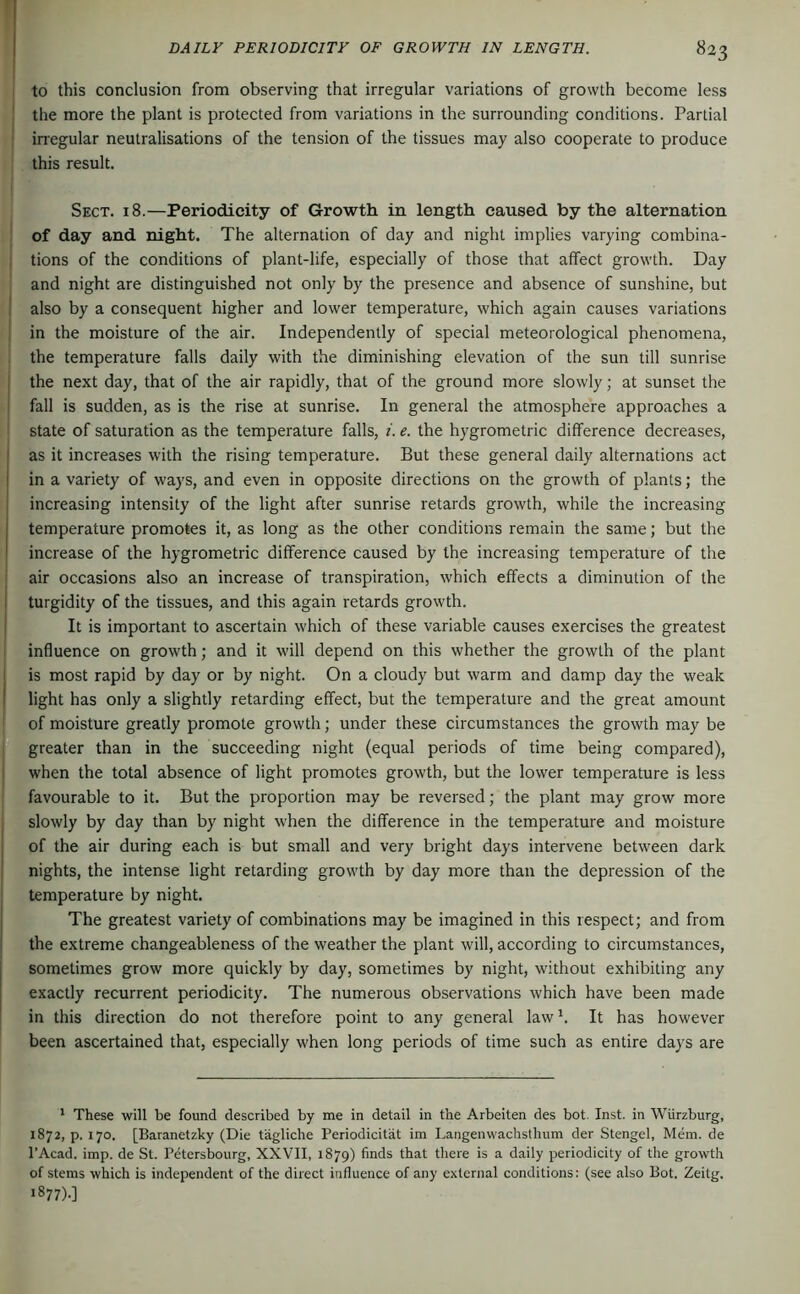 to this conclusion from observing that irregular variations of growth become less ' the more the plant is protected from variations in the surrounding conditions. Partial ' inegular neutralisations of the tension of the tissues may also cooperate to produce this result. Sect. 18.—Periodicity of Growth in length caused by the alternation of day and. night. The alternation of day and night implies varying combina- tions of the conditions of plant-life, especially of those that affect growth. Day and night are distinguished not only by the presence and absence of sunshine, but ! also by a consequent higher and lower temperature, which again causes variations in the moisture of the air. Independently of special meteorological phenomena, the temperature falls daily with the diminishing elevation of the sun till sunrise ; the next day, that of the air rapidly, that of the ground more slowly; at sunset the fall is sudden, as is the rise at sunrise. In general the atmosphere approaches a state of saturation as the temperature falls, i. e. the hygrometric difference decreases, I as it increases with the rising temperature. But these general daily alternations act I in a variety of ways, and even in opposite directions on the growth of plants; the increasing intensity of the light after sunrise retards growth, while the increasing temperature promotes it, as long as the other conditions remain the same; but the increase of the hygrometric difference caused by the increasing temperature of the i air occasions also an increase of transpiration, which effects a diminution of the I turgidity of the tissues, and this again retards growth. I It is important to ascertain which of these variable causes exercises the greatest influence on growth; and it will depend on this whether the growth of the plant is most rapid by day or by night. On a cloudy but warm and damp day the weak light has only a slightly retarding effect, but the temperature and the great amount of moisture greatly promote growth; under these circumstances the growth may be greater than in the succeeding night (equal periods of time being compared), I when the total absence of light promotes growth, but the lower temperature is less favourable to it. But the proportion may be reversed; the plant may grow more slowly by day than by night when the difference in the temperature and moisture of the air during each is but small and very bright days intervene between dark nights, the intense light retarding growth by day more than the depression of the temperature by night. The greatest variety of combinations may be imagined in this respect; and from the extreme changeableness of the weather the plant will, according to circumstances, sometimes grow more quickly by day, sometimes by night, without exhibiting any exactly recurrent periodicity. The numerous observations which have been made in this direction do not therefore point to any general law h It has however been ascertained that, especially when long periods of time such as entire days are * These will be found described by me in detail in the Arbeiten des bot. Inst, in Würzburg, 1872, p. 170. [Baranetzky (Die tägliche Periodicität im Langenwachsthum der Stengel, Mem. de I’Acad. imp. de St. Petersbourg, XXVII, 1879) finds that there is a daily periodicity of the growth of stems which is independent of the direct influence of any external conditions: (see also Bot. Zeitg. 1877).]