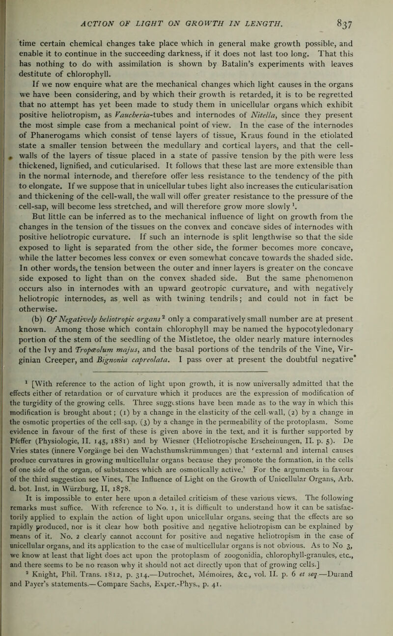 time certain chemical changes take place which in general make growth possible, and , enable it to continue in the succeeding darkness, if it does not last too long. That this ; has nothing to do with assimilation is shown by Batalin’s experiments with leaves ' destitute of chlorophyll. If we now enquire what are the mechanical changes which light causes in the organs we have been considering, and by which their growth is retarded, it is to be regretted that no attempt has yet been made to study them in unicellular organs which exhibit I positive heliotropism, as Vaucheria-ivibes and internodes of Nitella, since they present the most simple case from a mechanical point of view. In the case of the internodes of Phanerogams which consist of tense layers of tissue, Kraus found in the etiolated state a smaller tension between the medullary and cortical layers, and that the cell- I , walls of the layers of tissue placed in a state of passive tension by the pith were less thickened, lignified, and cuticularised. It follows that these last are more extensible than in the normal internode, and therefore olfer less resistance to the tendency of the pith I to elongate. If we suppose that in unicellular tubes light also increases the cuticularisation I and thickening of the cell-wall, the wall will offer greater resistance to the pressure of the cell-sap, will become less stretched, and will therefore grow more slowly But little can be inferred as to the mechanical influence of light on growth from the changes in the tension of the tissues on the convex and concave sides of internodes with positive heliotropic curvature. If such an internode is split lengthwise so that the side exposed to light is separated from the other side, the former becomes more concave, while the latter becomes less convex or even somewhat concave towards the shaded side. In other words, the tension between the outer and inner layers is greater on the concave side exposed to light than on the convex shaded side. But the same phenomenon I occurs also in internodes with an upward geotropic curvature, and with negatively I heliotropic internodes, as well as with twining tendrils; and could not in fact be I otherwise. (b) Of Negatively heliotropic organs'^' only a comparatively small number are at present known. Among those which contain chlorophyll may be named the hypocotyledonary portion of the stem of the seedling of the Mistletoe, the older nearly mature internodes ^ of the Ivy and Tropceolum majus, and the basal portions of the tendrils of the Vine, Vir- ginian Creeper, and Bignonia capreolata. I pass over at present the doubtful negative* * [With reference to the action of light upon growth, it is now universally admitted that the effects either of retardation or of curvature which it produces are the expression of modification of the turgidity of the growing cells. Three suggestions have been made as to the way in which this modification is brought about; (i) by a change in the elasticity of the cell-wall, (2) by a change in the osmotic properties of the cell-sap, (3) by a change in the permeability of the protoplasm. Some evidence in favour of the first of these is given above in the text, and it is further supported by Pfeffer (Physiologie, II. 145, i8Si) and by Wiesner (Heliotropische Erscheinungen, II. p. 5). De Vries states (innere Vorgänge bei den Wachsthumskrümmungen) that ‘external and internal causes produce curvatures in growing multicellular organs because they promote the formation, in the cells of one side of the organ, of substances which are osmotically active.’ For the arguments in favour of the third suggestion see Vines, The Influence of Light on the Growth of Unicellular Organs, Arb. d. bot. Inst, in Würzburg, II, 1878. It is impossible to enter here upon a detailed criticism of these various views. The following remarks must suffice. With reference to No. ], it is difficult to understand how it can be satisfac- torily applied to explain the action of light upon unicellular organs, seeing that the effects are so rapidly produced, nor is it clear how both positive and negative heliotropism can be explained by means of it. No. 2 clearly cannot account for positive and negative heliotropism in the case of unicellular organs, and its application to the case of multicellular organs is not obvious. As to No 3, we know at least that light does act upon the protoplasm of zoogonidia, chlorophyll-granules, etc., and there seems to be no reason why it should not act directly upon that of growing cells.] ’ Knight, Phil. Trans. 1812, p. 314.—Uutrochet, Memoires, &c., vol. II. p. 6 et seq—Durand and Payer’s statements.—Compare Sachs, Exper.-Phys,, p. 41.