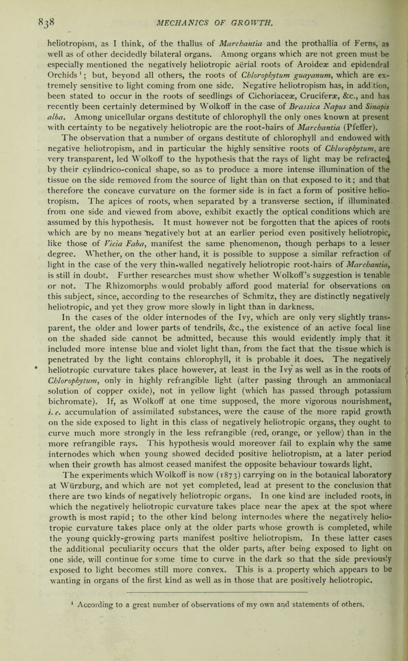 heliotropism, as I think, of the thallus of Marchantia and the prothallia of Ferns, as well as of other decidedly bilateral organs. Among organs which are not green must be especially mentioned the negatively heliotropic aerial roots of Aroideae and epidendral Orchids '; but, beyond all others, the roots of Chlorophytum guayanum, which are ex- tremely sensitive to light coming from one side. Negative heliotropism has, in addition, been stated to occur in the roots of seedlings of Cichoriaceae, Cruciferae, &c., and has recently been certainly determined by Wolkoff in the case of Brassica Napus and Sinapis alba. Among unicellular organs destitute of chlorophyll the only ones known at present with certainty to be negatively heliotropic are the root-hairs of Marchantia (Pfeffer). The observation that a number of organs destitute of chlorophyll and endowed with negative heliotropism, and in particular the highly sensitive roots of Chlo) ophytum,zx& very transparent, led Wolkoff to the hypothesis that the rays of light may be refractecj by their cylindrico-conical shape, so as to produce a more intense illumination of the tissue on the side removed from the source of light than on that exposed to it; and that therefore the concave curvature on the former side is in fact a form of positive helio- tropism. The apices of roots, when separated by a transverse section, if illuminated, from one side and viewed from above, exhibit exactly the optical conditions which are assumed by this hypothesis. It must however not be forgotten that the apices of roots which are by no means tiegatively but at an earlier period even positively heliotropic, like those of Vida Faba, manifest the same phenomenon, though perhaps to a lesser degree. Whether, on the other hand, it is possible to suppose a similar refraction of light in the case of the very thin-walled negatively heliotropic root-hairs of Marchantia, is still in doubt. Further researches must show whether W'olkoff’s suggestion is tenable or not. The Rhizomorphs would probably afford good material for observations on this subject, since, according to the researches of Schmitz, they are distinctly negatively heliotropic, and yet they grow more slowly in light than in darkness. In the cases of the older internodes of the Ivy, which are only very slightly trans- parent, the older and lower parts of tendrils, &c., the existence of an active focal line on the shaded side cannot be admitted, because this would evidently imply that it included more intense blue and violet light than, from the fact that the tissue which is penetrated by the light contains chlorophyll, it is probable it does. The negatively ' heliotropic curvature takes place however, at least in the Ivy as well as in the roots of Chlorophytum, only in highly refrangible light (alter passing through an ammoniacal solution of copper oxide), not in yellow light (which has passed through potassium bichromate). If, as Wolkoff at one time supposed, the more vigorous nourishment, i. e. accumulation of assimilated substances, were the cause of the more rapid growth on the side exposed to light in this class of negatively heliotropic organs, they ought to curve much more strongly in the less refrangible (red, orange, or yellow) than in the more refrangible rays. This hypothesis would moreover fail to explain why the same internodes which when young show'ed decided positive heliotropism, at a later period when their growth has almost ceased manifest the opposite behaviour towards light. The experiments which Wolkoff is now (1873) carrying on in the botanical laboratory at Würzburg, and which are not yet completed, lead at present to the conclusion that there are two kinds of negatively heliotropic organs. In one kind are included roots, in which the negatively heliotropic curvature takes place near the apex at the spot where growth is most rapid; to the other kind belong internodes where the negatively helio- tropic curvature takes place only at the older parts whose growth is completed, while the young quickly-growing parts manifest positive heliotropism. In these latter cases the additional peculiarity occurs that the older parts, after being exposed to light on one side, will continue for some time to curve in the dark so that the side previously exposed to light becomes still more convex. This is a property which appears to be wanting in organs of the first kind as well as in those that are positively heliotropic. According to a great number of observations of my own and statements of others.