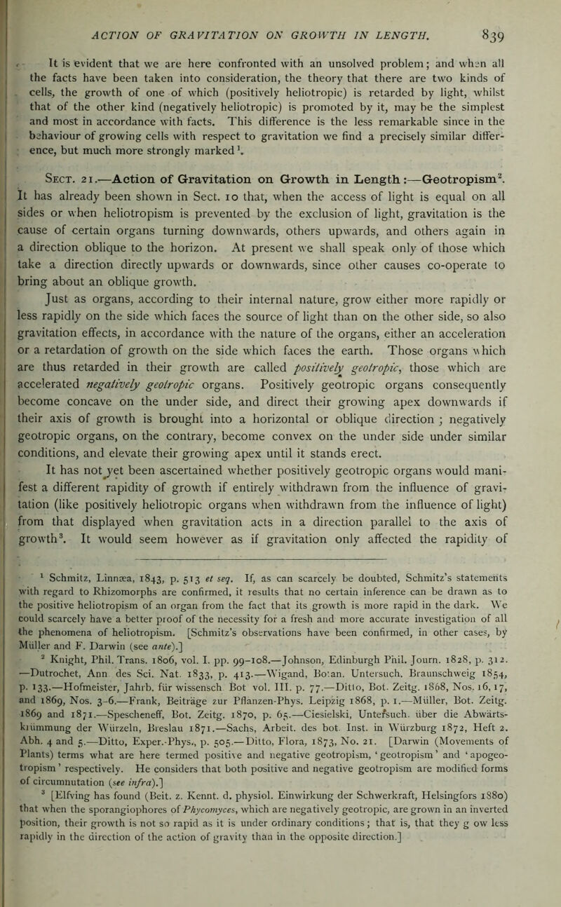 j . It is evident that we are here confronted with an unsolved problem; and when all the facts have been taken into consideration, the theory that there are two kinds of I cells, the growth of one of which (positively heliotropic) is retarded by light, whilst j that of the other kind (negatively heliotropic) is promoted by it, may be the simplest and most in accordance with facts. This difference is the less remarkable since in the behaviour of growing cells with respect to gravitation we find a precisely similar differ- ence, but much more strongly marked b Sect. 21.—Action of Gravitation on Growth, in Length:—Geotropism'“*. 1 It has already been shown in Sect. 10 that, when the access of light is equal on all I sides or when heliotropism is prevented by the exclusion of light, gravitation is the I cause of certain organs turning downwards, others upwards, and others again in I a direction oblique to the horizon. At present we shall speak only of those which take a direction directly upwards or downwards, since other causes co-operate to I bring about an oblique growth. Just as organs, according to their internal nature, grow either more rapidly or ^ less rapidly on the side which faces the source of light than on the other side, so also gravitation effects, in accordance with the nature of the organs, either an acceleration or a retardation of growth on the side which faces the earth. Those organs which are thus retarded in their growth are called positively geotropic, those which are accelerated negatively geotropic organs. Positively geotropic organs consequently become concave on the under side, and direct their growing apex downwards if their axis of growth is brought into a horizontal or oblique direction ; negatively geotropic organs, on the contrary, become convex on the under side under similar conditions, and elevate their growing apex until it stands erect. It has not^et been ascertained whether positively geotropic organs would mani- fest a different rapidity of growth if entirely withdrawn from the influence of gravi- tation (like positively heliotropic organs when withdrawn from the influence of light) from that displayed when gravitation acts in a direction parallel to the axis of growth®. It would seem however as if gravitation only affected the rapidity of ^ Schmitz, Linnsea, 1843, p. 513 et seg. If, as can scarcely be doubted, Schmitz’s statements with regard to Rhizomorphs are confirmed, it results that no certain inference can be drawn as to the positive heliotropism of an organ from the fact that its growth is more rapid in the dark. We could scarcely have a better proof of the necessity for a fresh and more accurate investigation of all the phenomena of heliotropism. [Schmitz’s observations have been confirmed, in other cases, by Miiller and F. Darwin (see ante).'] “ Knight, Phil. Trans. 1806, vol. I. pp. 99-108.—Johnson, Edinburgh Phil. Journ. 1828, p. 312. •—Dutrochet, Ann des Sei. Nat. 1833, p. 413.—Wigand, Bo’.an. Untersuch. Braunschweig 1854, p. 133.—Hofmeister, Jahrb. für wissensch Bot vol. III. p. 77.—Ditto, Bot. Zeitg. 1868, Nos. 16,17, and 1869, Nos. 3-6.—Frank, Beiträge zur Pflanzen-Phys. Leipzig 1868, p. i.—Müller, Bot. Zeitg. 1869 and 1871.—Spescheneff, Bot. Zeitg. 1870, p. 65.—Ciesielski, Untefsuch. über die Abwarts- kiiimmung der Würzein, Breslau 1871.—Sachs, Arbeit, des bot. Inst, in Würzburg 1872, Heft 2. Abh. 4 and 5.—Ditto, Exper.-Phys., p. 505.— Ditto, Flora, 1873, No. 21. [Darwin (Movements of Plants) terms what are here termed positi\ e and negative geotropism, ‘ geotropisra ’ and ‘ apogeo- tropism ’ respectively. He considers that both positive and negative geotropism are modified forms of circumnutation (see infra).] “ [Elfving has found (Beit. z. Kennt, d. physiol. Einwirkung der Schwerkraft, Helsingfors 1S80) that when the sporangiophores of Phycomyces, which are negatively geotropic, are grown in an inverted position, their growth is not so rapid as it is under ordinary conditions; that is, that they g ow less rapidly in the direction of the action of gravity than in the opposite direction.]