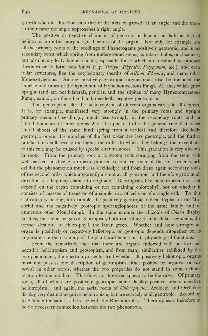 growth when its direction cuts that of the axis of growth at an angle, and the more so the nearer the angle approaches a right angle. The positive or negative character of geotropism depends as little as that of heliotropism on the morphological nature of the organ. Not only, for example, are all the primary roots of the seedlings of Phanerogams positively geotropic, and most secondary roots which spring from underground stems, as tubers, bulbs, or rhizomes; but also many leafy lateral shoots, especially those which are destined to produce rhizomes or to form new bulbs {e.g. Tulipa, Physalis, Polygonum, &c.), and even foliar structures, like the cotyledonary sheaths of Allium, Phoenix, and many other IMonocotyledons. Among positively geotropic organs must also be included the lamellae and tubes of the hymenium of Hymenomycetous Fungi. All axes which grow upright (and are not bilateral), petioles, and the stipites of many Hymenomycetous Fungi, exhibit, on the other hand, decidedly negative geotropism. The geotropism, like the heliotropism, of different organs varies in all degrees. It is, for example, manifested very strongly in the primary roots and upright primary stems of seedlings; much less strongly in the secondary roots and in lateral branches of erect stems, &c. It appears to be the general rule that when lateral shoots of the same kind spring from a vertical and therefore decidedly geotropic organ, the branches of the first order are less geotropic, and the further ramifications stiU less so the higher the order to which they belong; the exceptions to this rule may be caused by special circumstances. This gradation is very obvious in roots. From the primary root or a strong root springing from the stem with well-marked positive geotropism, proceed secondary roots of the first order which exhibit the phenomenon much less decidedly; and from these again secondary roots of the second order which apparently are not at all geotropic, and therefore grow in all directions as they may chance to originate. Geotropism, like heliotropism, does not depend on the organ containing or not containing chlorophyll, nor on whether it consists of masses of tissue or of a simple row of cells or of a single cell. To this last category belong, for example, the positively geotropic radical hyphse of the Mu- corini and the negatively geotropic sporangiophores of the same family and of numerous other Mould-fungi. In the same manner the rhizoids of Chara display positive, the stems negative geotropism, both consisting of unicellular segments, the former destitute of chlorophyll, the latter green. Whether and how strongly an organ is positively or negatively heliotropic or geotropic depends altogether on its importance in the economy of the plant, and hence on its physiological functions. From the remarkable fact that there are organs endowed with positive and negative heliotropism and geotropism, and from many similarities exhibited by the tw'O phenomena, the question presents itself whether all positively heliotropic organs must not possess one description of geotropism either positive or negative, or vice versa; in other words, whether the two properties do not stand in some definite relation to one another. This does not however appear to be the case. Of primary roots, all of which are positively geotropic, some display positive, others negative heliotropism; and again, the aerial roots of Chlorophytum, Aroideae, and Orchideae display very distinct negative heliotropism, but are scarcely at all geotropic. According to Schmitz the same is the case with the Rhizomorphs. There appears therefore to be no necessary connection between the two phenomena.