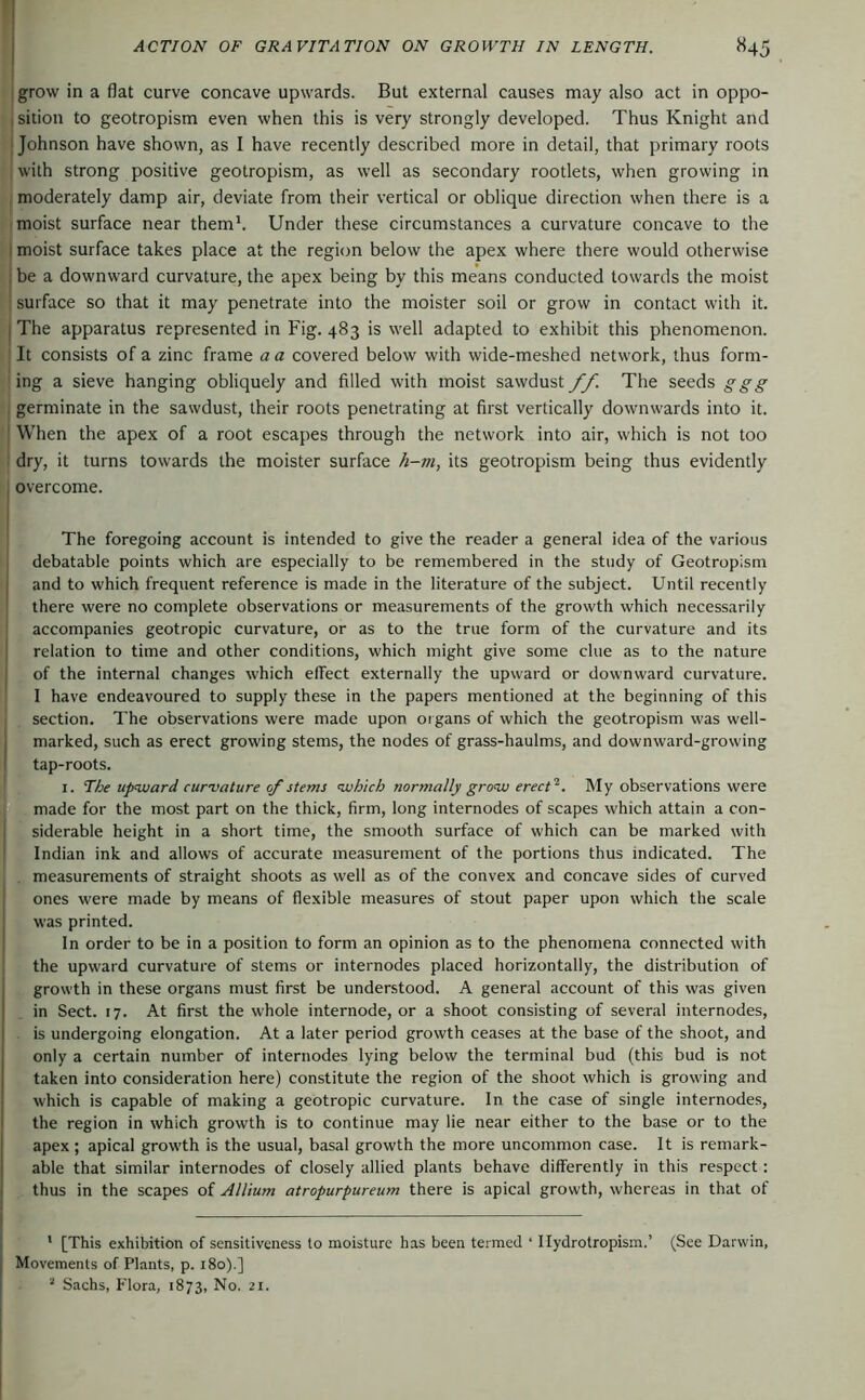 1 grow in a flat curve concave upwards. But external causes may also act in oppo- I sition to geotropism even when this is very strongly developed. Thus Knight and ; Johnson have shown, as I have recently described more in detail, that primary roots with strong positive geotropism, as well as secondary rootlets, when growing in moderately damp air, deviate from their vertical or oblique direction when there is a moist surface near them*. Under these circumstances a curvature concave to the I moist surface takes place at the region below the apex where there would otherwise I be a downward curvature, the apex being by this means conducted towards the moist ' surface so that it may penetrate into the moister soil or grow in contact with it. I The apparatus represented in Fig. 483 is well adapted to exhibit this phenomenon. It consists of a zinc frame a a covered below with wide-meshed network, thus form- ing a sieve hanging obliquely and filled with moist sawdust //. The seeds ggg germinate in the sawdust, their roots penetrating at first vertically downwards into it. When the apex of a root escapes through the network into air, which is not too dry, it turns towards the moister surface h-m, its geotropism being thus evidently overcome. The foregoing account is intended to give the reader a general idea of the various debatable points which are especially to be remembered in the study of Geotropism and to which frequent reference is made in the literature of the subject. Until recently there were no complete observations or measurements of the growth which necessarily accompanies geotropic curvature, or as to the true form of the curvature and its relation to time and other conditions, which might give some clue as to the nature of the internal changes which effect externally the upward or downward curvature. I have endeavoured to supply these in the papers mentioned at the beginning of this section. The observations were made upon organs of which the geotropism was well- marked, such as erect growing stems, the nodes of grass-haulms, and downward-growing tap-roots. I. The upward cur'vature of stems which normally grow erect^. My observations were made for the most part on the thick, firm, long internodes of scapes which attain a con- siderable height in a short time, the smooth surface of which can be marked with Indian ink and allows of accurate measurement of the portions thus indicated. The . measurements of straight shoots as well as of the convex and concave sides of curved ones were made by means of flexible measures of stout paper upon which the scale was printed. In order to be in a position to form an opinion as to the phenomena connected with the upward curvature of stems or internodes placed horizontally, the distribution of growth in these organs must first be understood. A general account of this was given in Sect. 17. At first the whole internode, or a shoot consisting of several internodes, is undergoing elongation. At a later period growth ceases at the base of the shoot, and only a certain number of internodes lying below the terminal bud (this bud is not taken into consideration here) constitute the region of the shoot which is growing and which is capable of making a geotropic curvature. In the case of single internodes, the region in which growth is to continue may lie near either to the base or to the apex; apical growth is the usual, basal growth the more uncommon case. It is remark- able that similar internodes of closely allied plants behave differently in this respect: thus in the scapes of Allium atropurpureum there is apical growth, whereas in that of ' [This exhibition of sensitiveness to moisture has been termed ‘ Hydrotropism.’ (See Darwin, Movements of Plants, p. 180).] Sachs, Flora, 1873, No. 21.
