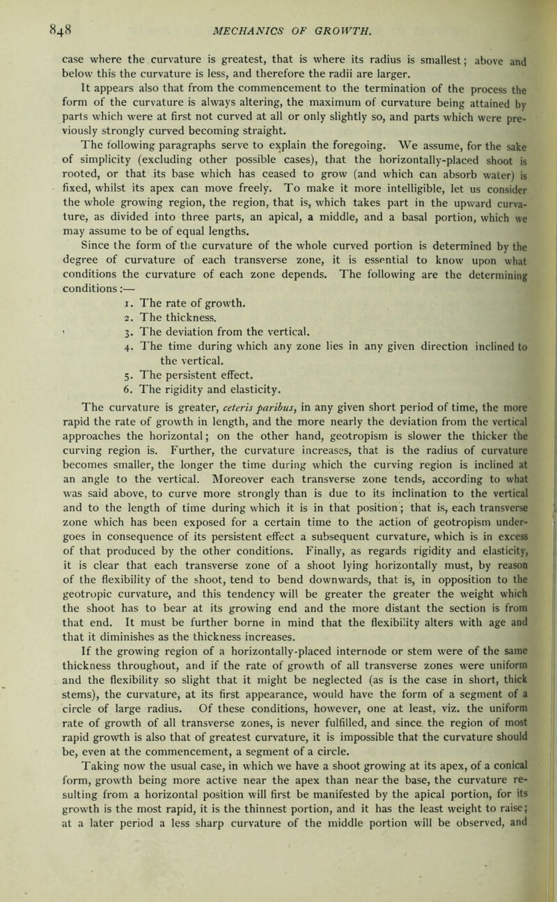 case where the curvature is greatest, that is where its radius is smallest; above and below this the curvature is less, and therefore the radii are larger. It appears also that from the commencement to the termination of the process the form of the curvature is always altering, the maximum of curvature being attained by parts which were at first not curved at all or only slightly so, and parts which were pre- viously strongly curved becoming straight. The following paragraphs serve to explain the foregoing. We assume, for the sake of simplicity (excluding other possible cases), that the horizontally-placed shoot is rooted, or that its base which has ceased to grow (and which can absorb water) is fixed, whilst its apex can move freely. To make it more intelligible, let us consider the whole growing region, the region, that is, which takes part in the upward curva- ture, as divided into three parts, an apical, a middle, and a basal portion, which we may assume to be of equal lengths. Since the form of the curvature of the whole curved portion is determined by the degree of curvature of each transverse zone, it is essential to know upon what conditions the curvature of each zone depends. The following are the determining conditions:— 1. The rate of growth. 2. The thickness. ' 3. The deviation from the vertical. 4. The time during which any zone lies in any given direction inclined to the vertical. 5. The persistent effect. 6. The rigidity and elasticity. The curvature is greater, ceteris paribus, in any given short period of time, the more rapid the rate of growth in length, and the more nearly the deviation from the vertical approaches the horizontal; on the other hand, geotropism is slower the thicker the curving region is. Further, the curvature increases, that is the radius of curvature becomes smaller, the longer the time during which the curving region is inclined at an angle to the vertical. Moreover each transverse zone tends, according to what was said above, to curve more strongly than is due to its inclination to the vertical and to the length of time during which it is in that position; that i.s, each transverse zone which has been exposed for a certain time to the action of geotropism under- goes in consequence of its persistent effect a subsequent curvature, which is in excess of that produced by the other conditions. Finally, as regards rigidity and elasticity, it is clear that each transverse zone of a shoot lying horizontally must, by reason of the flexibility of the shoot, tend to bend downwards, that is, in opposition to the geotropic curvature, and this tendency will be greater the greater the weight which the shoot has to bear at its growing end and the more distant the section is from that end. It must be further borne in mind that the flexibility alters with age and that it diminishes as the thickness increases. If the growing region of a horizontally-placed internode or stem were of the same thickness throughout, and if the rate of growth of all transverse zones were uniform and the flexibility so slight that it might be neglected (as is the case in short, thick stems), the curvature, at its first appearance, would have the form of a segment of a circle of large radius. Of these conditions, however, one at least, viz. the uniform rate of growth of all transverse zones, is never fulfilled, and since the region of most rapid growth is also that of greatest curvature, it is impossible that the curvature should be, even at the commencement, a segment of a circle. Taking now the usual case, in which we have a shoot growing at its apex, of a conical form, growth being more active near the apex than near the base, the curvature re- sulting from a horizontal position will first be manifested by the apical portion, for its growth is the most rapid, it is the thinnest portion, and it has the least weight to raise; at a later period a less sharp curvature of the middle portion will be observed, and