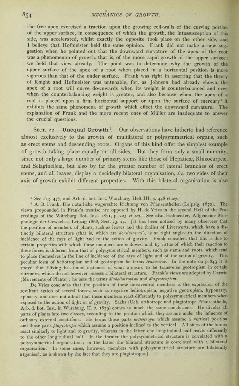 the free apex exercised a traction upon the growing cell-walls of the curving portion of the upper surface, in consequence of which the growth, the intussusception of this side, was accelerated, whilst exactly the opposite took place on the other side, and I believe that Hofmeister held the same opinion. Frank did not make a new sug- gestion when he pointed out that the downward curvature of the apex of the root was a phenomenon of growth, that is, of the more rapid growth of the upper surface: we held that view already. The point was to determine why the growth of the upper surface of the apex of a root when placed in a horizontal position is more vigorous than that of the under surface. Frank was right in asserting that the theory of Knight and Hofmeister was untenable, for, as Johnson had already shown, the apex of a root will curve downwards when its weight is counterbalanced and even when the counterbalancing weight is greater, and also because when the apex of a root is placed upon a firm horizontal support or upon the surface of mercury' it exhibits the same phenomena of growth which effect the downward curvature. The explanation of Frank and the more recent ones of Muller are inadequate to answer the crucial questions. Sect. 22.—Unequal Growth^. Our observations have hitherto had reference almost exclusively to the growth of multilateral or polysymmetrical organs, such as erect stems and descending roots. Organs of this kind offer the simplest example of growth taking place equally on all sides. But they form only a small minority, since not only a large number of primary stems like those of Hepaticae, Rhizocarpeae, and Selaginelleae, but also by far the greater number of lateral branches of erect stems, and all leaves, display a decidedly bilateral organisation, i.e. two sides of their axis of growth exhibit different properties. With this bilateral organisation is also ' See Fig. 477, and Arb. d. bot. Inst. Würzburg, Heft III. p. 448 et seq. A. B. Frank, Die natürliche wagerechte Richtung von Pflanzentheilen (Leipzig, 1870). The views propounded in Frank’s treatise are opposed by H. de Vries in the second Heft of the Pro- ceedings of the Würzburg Bot, Inst. 1871, p. 223 et seq.—See also Hofmeister, Allgemeine Mor- phologie der Gewächse, Leipzig 1868, Sect. 23, 24. [It has been noticed by many observers that the position of members of plants, such as leaves and the thallus of Liverworts, which have a dis- tinctly bilateral structuie (that is, which are dorsiventral), is at right angles to the direction of incidence of the rays of light and to the action of gravity. Frank considers that this is due to certain properties with which these members are endowed and by virtue of which their reaction to these forces is different from that of polysymmetrical members, such as stems and roots, which tend to place themselves in the line of incidence of the rays of light and of the action of gravity. This peculiar form of heliotropism and of geotropism he terms transverse. In the note on p. 843 it is stated that Elfving has found instances of what appears to be transverse geotropism in certain rhizomes, which do not however possess a bilateral structure. Frank’s views are adopted by Darwin (Movements of Plants); he uses the terms diaheliotropism and diageotropism. De Vries concludes that the position of these dorsiventral members is the expression of the resultant action of several forces, such as negative heliotropism, negative geotropism, hyponasty, epinasty, and does not admit that these members react differently to polysymmetrical members when exposed to the action of light or of gravity. Sachs (Ueb. orthotrope und plagiotrope Pflanzentheile, Arb. d. bot. Inst, in Würzburg, II. 2, 1879) comes to much the same conclusions. He divides all parts of plants into two classes, according to the position which they assume under the influence of ordinary external conditions. He terms those parts orthotropic which assume a vertical position and those parts plagiotropic which assume a position inclined to the vertical. All sides of the former react similarly to light and to gravity, whereas in the latter one longitudinal half reacts differently to the other longitudinal half. In the former the polysymmetrical structure is correlated with a polysymmetrical organisation; in the latter the bilateral structure is correlated with a bilateral organisation. In some cases, however, members with polysymmetrical structure are bilaterally organised, as is shown by the fact that they are plagiotropic.]