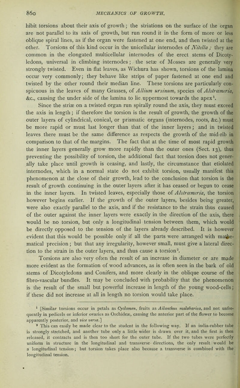 hibit torsions about their axis of growth; the striations on the surface of the organ are not parallel to its axis of growth, but run round it in the form of more or less oblique spiral lines, as if the organ were fastened at one end, and then twisted at the other. Torsions of this kind occur in the unicellular internodes of Niiella ; they are common in the elongated multicellular internodes of the erect stems of Dicoty- ledons, universal in climbing internodes ; the setae of IMosses are generally very strongly twisted. Even in flat leaves, as Wichura has shown, torsions of the lamina occur very commonly; they behave like strips of paper fastened at one end and twisted by the other round their median line. These torsions are particularly con- spicuous in the leaves of many Grasses, of Allium ursinum, species of Alslrcemeria, &c., causing the under side of the lamina to lie uppermost towards the apexh Since the striae on a twisted organ run spirally round the axis, they must exceed the axis in length ; if therefore the torsion is the result of growth, the growth of the outer layers of cylindrical, conical, or prismatic organs (internodes, roots, &c.) must be more rapid or must last longer than that of the inner layers; and in twisted leaves there must be the same difference as respects the growth of the mid-rib in comparison to that of the margins. The fact that at the time of most rapid growth the inner layers generally grow more rapidly than the outer ones (Sect. 13), thus preventing the possibility of torsion, the additional fact that torsion does not gener- ally take place until growth is ceasing, and lastly, the circumstance that etiolated internodes, which in a normal state do not exhibit torsion, usually manifest this phenomenon at the close of their growth, lead to the conclusion that torsion is the result of growth continuing in the outer layers after it has ceased or begun to cease in the inner layers. In twisted leaves, especially those of Ahlroemeria, the torsion however begins earlier. If the growth of the outer layers, besides being greater, were also exactly parallel to the axis, and if the resistance to the strain thus caused of the outer against the inner layers were exactly in the direction of the axis, there would be no torsion, but only a longitudinal tension between them, which would be directly opposed to the tension of the layers already described. It is however evident that this would be possible only if all the parts were arranged with matiie- matical precision ; but that any irregularity, however small, must give a lateral direc- tion to the strain in the outer layers, and thus cause a torsion ^ Torsions are also very often the result of an increase in diameter or are made more evident as the formation of wood advances, as is often seen in the bark of old stems of Dicotyledons and Conifers, and more clearly in the oblique course of the fibro-vascular bundles. It may be concluded with probability that the phenomenon is the result of the small but powerful increase in length of the young wood-cells; if these did not increase at all in length no torsion would take place. ’ [Similar torsions occur in petals as Cyclamen, fruits as Ailantkus malabarica, and not unfre- quently in pedicels or inferior ovaries as Oichideae, causing the anterior part of the flower to become apparently posterior, and vice versal] ® This can easily be made clear to the student in the following way. If an india-rubber tube is strongly stretched, and another tube only a little wider is drawn over it, and the first is then released, it contracts and is then too short for the outer tube. If the two tubes were perfectly uniform in stiucture in the longitudinal and transverse directions, the only result would be a longitudinal tension; but torsion takes place also because a transverse is combined with the longitudinal tension.