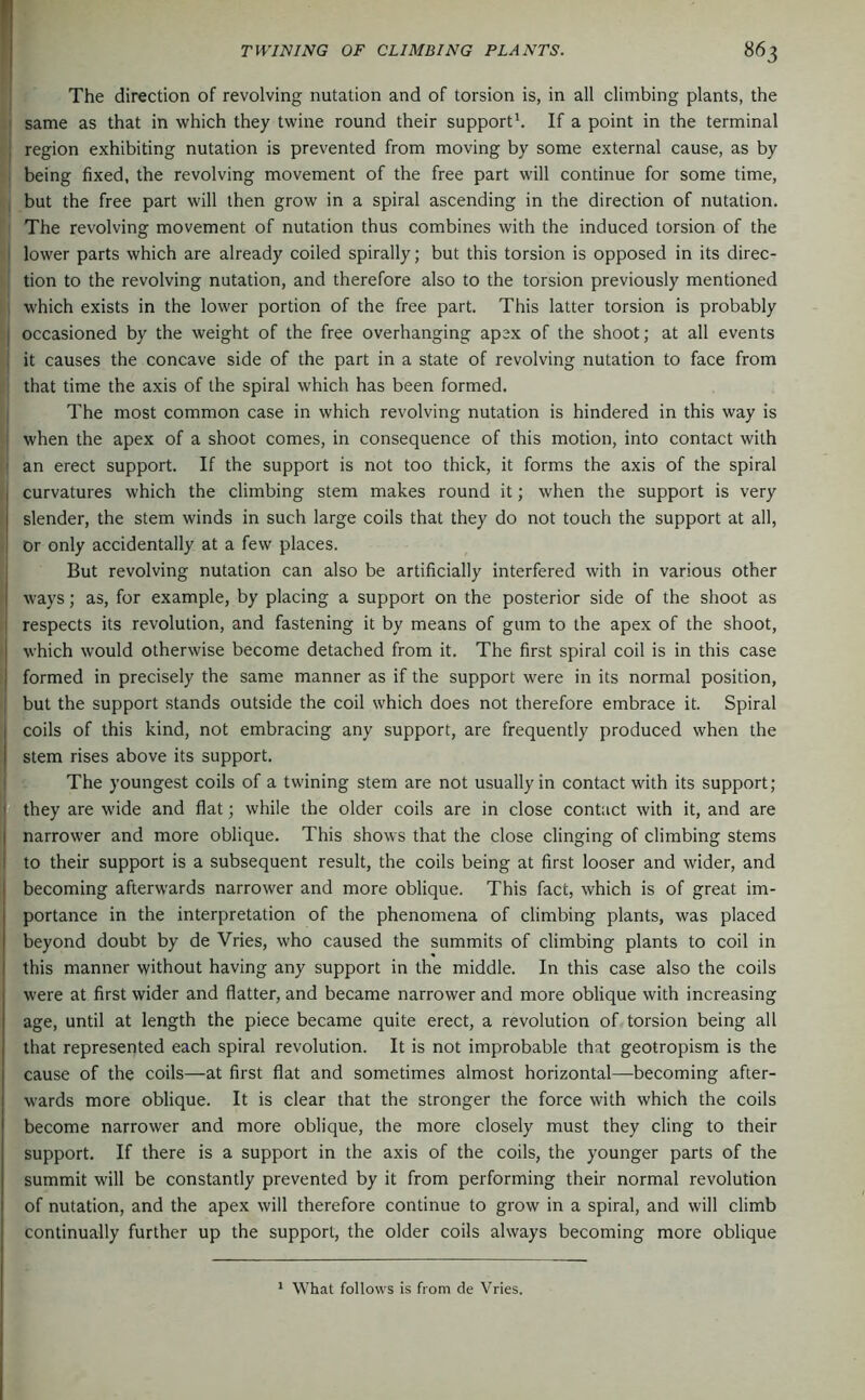 The direction of revolving nutation and of torsion is, in all climbing plants, the same as that in which they twine round their support^ If a point in the terminal region exhibiting nutation is prevented from moving by some external cause, as by being fixed, the revolving movement of the free part will continue for some time, but the free part will then grow in a spiral ascending in the direction of nutation. The revolving movement of nutation thus combines with the induced torsion of the lower parts which are already coiled spirally; but this torsion is opposed in its direc- tion to the revolving nutation, and therefore also to the torsion previously mentioned which exists in the lower portion of the free part. This latter torsion is probably occasioned by the weight of the free overhanging apex of the shoot; at all events it causes the concave side of the part in a state of revolving nutation to face from that time the axis of the spiral which has been formed. The most common case in which revolving nutation is hindered in this way is when the apex of a shoot comes, in consequence of this motion, into contact with an erect support. If the support is not too thick, it forms the axis of the spiral curvatures which the climbing stem makes round it; when the support is very slender, the stem winds in such large coils that they do not touch the support at all, or only accidentally at a few places. But revolving nutation can also be artificially interfered with in various other ways; as, for example, by placing a support on the posterior side of the shoot as respects its revolution, and fastening it by means of gum to the apex of the shoot, which would otherwise become detached from it. The first spiral coil is in this case formed in precisely the same manner as if the support were in its normal position, but the support stands outside the coil which does not therefore embrace it. Spiral coils of this kind, not embracing any support, are frequently produced when the stem rises above its support. The youngest coils of a twining stem are not usually in contact with its support; they are wide and flat; while the older coils are in close contact with it, and are narrower and more oblique. This shows that the close clinging of climbing stems to their support is a subsequent result, the coils being at first looser and wider, and becoming afterwards narrower and more oblique. This fact, which is of great im- portance in the interpretation of the phenomena of climbing plants, was placed beyond doubt by de Vries, who caused the summits of climbing plants to coil in this manner without having any support in the middle. In this case also the coils were at first wider and flatter, and became narrower and more oblique with increasing age, until at length the piece became quite erect, a revolution of torsion being all that represented each spiral revolution. It is not improbable that geotropism is the cause of the coils—at first flat and sometimes almost horizontal—becoming after- w'ards more oblique. It is clear that the stronger the force with which the coils become narrower and more oblique, the more closely must they cling to their support. If there is a support in the axis of the coils, the younger parts of the summit will be constantly prevented by it from performing their normal revolution of nutation, and the apex will therefore continue to grow in a spiral, and will climb continually further up the support, the older coils always becoming more oblique * What follows is from cle Vries.