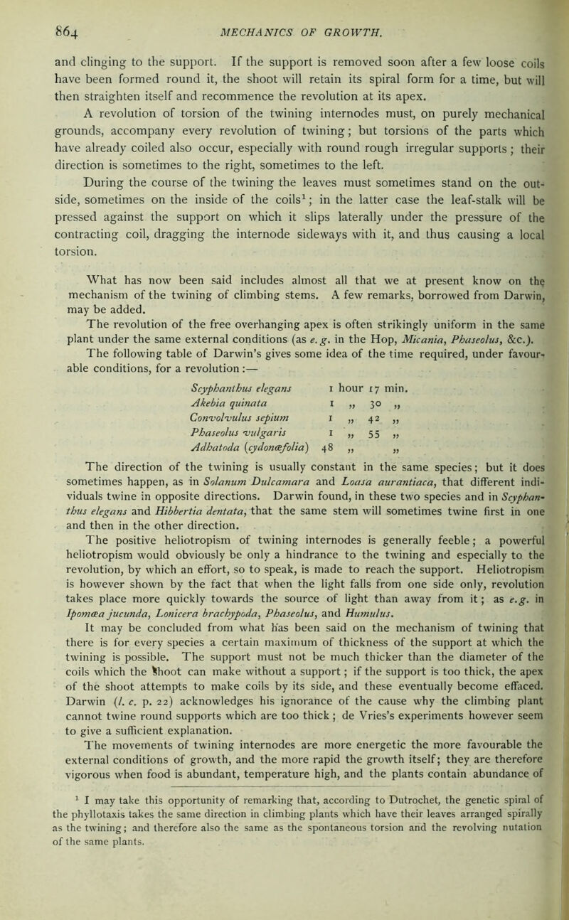 and clinging to the support. If the support is removed soon after a few loose coils have been formed round it, the shoot will retain its spiral form for a time, but will then straighten itself and recommence the revolution at its apex. A revolution of torsion of the twining internodes must, on purely mechanical grounds, accompany every revolution of twining; but torsions of the parts which have already coiled also occur, especially with round rough irregular supports; their direction is sometimes to the right, sometimes to the left. During the course of the twining the leaves must sometimes stand on the out- side, sometimes on the inside of the coils^; in the latter case the leaf-stalk will be pressed against the support on which it slips laterally under the pressure of the contracting coil, dragging the internode sideways with it, and thus causing a local torsion. What has now been said includes almost all that we at present know on the mechanism of the twining of climbing stems. A few remarks, borrowed from Darwin, may be added. The revolution of the free overhanging apex is often strikingly uniform in the same plant under the same external conditions (as e.g. in the Hop, Micania, Phaseolus, &c.). The following table of Darwin’s gives some idea of the time required, under favour- able conditions, for a revolution :— Scyphanthus elegans I hour 17 min. Akebia quinata I 30 » Con’vol'vulus septum I 42 „ Phaseolus njulgaris I 55 » Adhatoda {cydonmfolia) 48 >> » The direction of the twining is usually constant in the same species; but it does sometimes happen, as in Solanum Dulcamara and Loasa aurantiaca, that different indi- viduals twine in opposite directions. Darwin found, in these two species and in Scyphan- thus elegans and Hibbertia dentata, that the same stem will sometimes twine first in one and then in the other direction. The positive heliotropism of twining internodes is generally feeble; a powerful heliotropism would obviously be only a hindrance to the twining and especially to the revolution, by which an effort, so to speak, is made to reach the support. Heliotropism is however shown by the fact that when the light falls from one side only, revolution takes place more quickly towards the source of light than away from it; as e.g. in Ipomcea jucunda, Lonicera brachypoda, Phaseolus, and Humulus. It may be concluded from what has been said on the mechanism of twining that there is for every species a certain maximum of thickness of the support at which the twining is possible. The support must not be much thicker than the diameter of the coils which the Ihoot can make without a support; if the support is too thick, the apex of the shoot attempts to make coils by its side, and these eventually become effaced. Darwin (/. c. p. 22) acknowledges his ignorance of the cause why the climbing plant cannot twine round supports which are too thick; de Vries’s experiments however seem to give a sufficient explanation. The movements of twining internodes are more energetic the more favourable the external conditions of growth, and the more rapid the growth itself; they are therefore vigorous when food is abundant, temperature high, and the plants contain abundance of ’ I may take this opportunity of remarking that, according to Dutrochet, the genetic spiral of the phyllotaxis takes the same direction in climbing plants which have their leaves arranged spirally as the twining; and therefore also the same as the spontaneous torsion and the revolving nutation of the same plants.