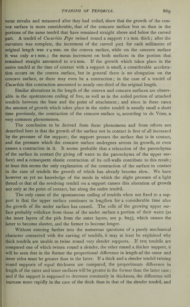 verse streaks and measured after they had coiled, show that the growth of the con- i vex surface is more considerable, that of the concave surface less so than in the ' portions of the same tendril that have remained straight above and below the curved j part. A tendril of Cucurbita Pepo twined round a support i'2 mm. thick; after the curvature was complete, the increment of the curved part for each millimetre of 1 original length was i'4 mm. on the convex surface, while on the concave surface i it was only o'lmm.; the mean increment on both surfaces in the portion that • remained straight amounted to o‘2 mm. If the growth which takes place in the entire tendril at the time of contact with a support is small, a considerable accelera- I tion occurs on the convex surface, but in general there is no elongation on the concave surface, or there may even be a contraction; in the case of a tendril of Cucurbita this contraction amounted to nearly one-third of the original length. Similar alterations in the length of the convex and concave surfaces are observ- able in the spontaneous coiling of free, as well as in the coiled portion of attached tendrils between the base and the point of attachment; and since in these cases the amount of growth which takes place in the entire tendril is usually small a short time previously, the contraction of the concave surface is, according to de Vries, a very common phenomenon. The conclusion to be derived from these phenomena and from others not described here is that the growth of the surface not in contact is first of all increased ' by the pressure of the support; the support presses the surface that is in contact, ( and the pressure which the concave surface undergoes arrests its growth, or even i causes a contraction in it. It seems probable that a relaxation of the parenchyma 1 of the surface in contact (by giving off water to the parenchyma of the upper sur- ^ face) and a consequent elastic contraction of its cell-walls contribute to this result; I at least this seems the only explanation of the contraction of the surface in contact 1 in the case of tendrils the growth of which has already become slow. We have I however as yet no knowledge of the mode in which the slight pressure of a light thread or that of the revolving tendril on a support causes this alteration of growth ( not only at the point of contact, but along the entire tendril. I The only cause of the spontaneous coiling of tendrils when not fixed to a sup- port is that the upper surface continues to lengthen for a considerable time after the growth of the under surface has ceased. The cells of the growing upper sur- face probably withdraw from those of the under surface a portion of their water (as the inner layers of the pith from the outer layers, see p. 805), which causes the latter to become shorter, and the former to become longer. Without entering further into the numerous questions of a purely mechanical character connected with the curving of tendrils, it may at least be explained why thick tendrils are unable to twine round very slender supports. If two tendrils are compared one of which twines round a slender, the other round a. thicker support, it will be seen that in the former the proportional difference in length .of the outer and inner sides must be greater than in the latter. If a thick and a slender tendril twining round supports of equal thickness are compared, the proportionate difference in length of the outer and inner surfaces will be greater in the former than the latter case; and if the support is supposed to decrease constantly in thickness, the difference will increase more rapidly in the case of the thick than in that of the slender tendril, and