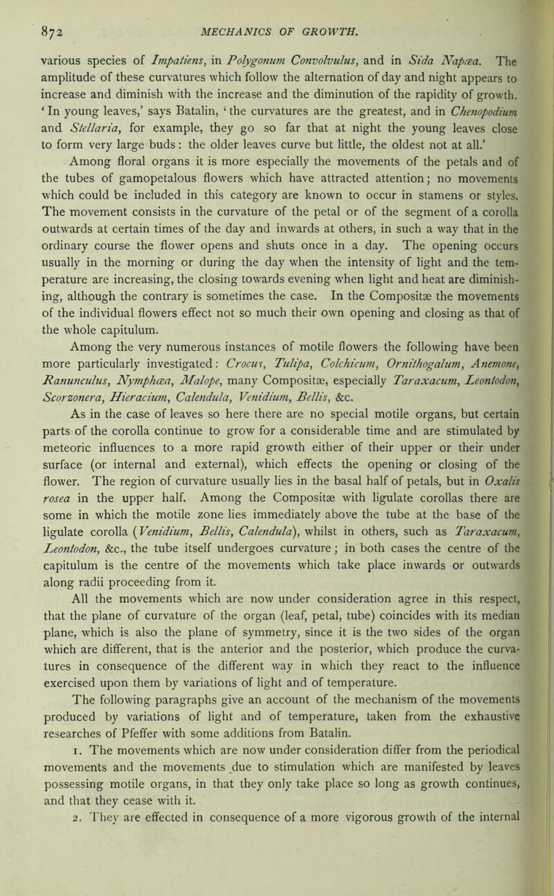 various species of Impatiens, in Polygonum Convolvulus, and in Sida Napcea. The amplitude of these curvatures which follow the alternation of day and night appears to increase and diminish with the increase and the diminution of the rapidity of growth. ‘ In young leaves,’ says Batalin, ‘ the curvatures are the greatest, and in Chenopodium and Siellaria, for example, they go so far that at night the young leaves close to form very large buds: the older leaves curve but little, the oldest not at all.’ Among floral organs it is more especially the movements of the petals and of the tubes of gamopetalous flowers which have attracted attention; no movements which could be included in this category are known to occur in stamens or styles. The movement consists in the curvature of the petal or of the segment of a corolla outwards at certain times of the day and inwards at others, in such a way that in the ordinary course the flower opens and shuts once in a day. The opening occurs usually in the morning or during the day when the intensity of light and the tem- perature are increasing, the closing towards evening when light and heat are diminish- ing, although the contrary is sometimes the case. In the Compositae the movements of the individual flowers effect not so much their own opening and closing as that of the whole capitulum. Among the very numerous instances of motile flowers the following have been more particularly investigated: Crocus, Tulipa, Colchicum, OrnUhogalum, Anemone, Ranunculus, Nymphcoa, Malope, many Compositae, especially Taraxacum, Leontodon, Scorzonera, Hieracium, Calendula, Venidium, Beilis, &c. As in the case of leaves so here there are no special motile organs, but certain parts of the corolla continue to grow for a considerable time and are stimulated by meteoric influences to a more rapid growth either of their upper or their under surface (or internal and external), which effects the opening or closing of the flower. The region of curvature usually lies in the basal half of petals, but in Oxalis rosea in the upper half. Among the Compositae with ligulate corollas there are some in which the motile zone lies immediately above the tube at the base of the ligulate corolla (Venidium, Beilis, Calendula), whilst in others, such as Taraxacum, Leontodon, &c., the tube itself undergoes curvature; in both cases the centre of the capitulum is the centre of the movements which take place inwards or outwards along radii proceeding from it. All the movements which are now under consideration agree in this respect, that the plane of curvature of the organ (leaf, petal, tube) coincides with its median plane, which is also the plane of symmetry, since it is the two sides of the organ which are different, that is the anterior and the posterior, which produce the curva- tures in consequence of the different way in which they react to the influence exercised upon them by variations of light and of temperature. The following paragraphs give an account of the mechanism of the movements produced by variations of light and of temperature, taken from the exhaustive researches of Pfeffer with some additions from Batalin. 1. The movements which are now under consideration differ from the periodical movements and the movements _due to stimulation which are manifested by leaves possessing motile organs, in that they only take place so long as growth continues, and that they cease with it. 2. They are effected in consequence of a more vigorous growth of the internal