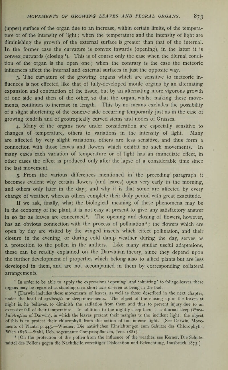 (upper) surface of the organ due to an increase, within certain limits, of the tempera- ture or of the intensity of light; when the temperature and the intensity of light are diminishing the growth of the external surface is greater than that of the internal. ' In the former case the curvature is convex inwards (opening), in the latter it is I convex.outwards (closing^). This is of course only the case when the diurnal condi- li tion of the organ is the open one ; when the contrary is the case the meteoric ij influences affect the internal and external surfaces in just the opposite way. 3. The curvature of the growing organs which are sensitive to meteoric in- fluences is not effected like that of fully-developed motile organs by an alternating expansion and contraction of the tissue, but by an alternating more vigorous growth of one side and then of the other, so that the organ, whilst making these move- ments, continues to increase in length. This by no means excludes the possibility of a slight shortening of the concave side occurring temporarily just as in the case of growing tendrils and of geotropically curved stems and nodes of Grasses. 4. Many of the organs now under consideration are especially sensitive to changes of temperature, others to variations in the intensity of light. Many are affected by very slight variations, others are less sensitive, and thus form a connection with those leaves and flowers which exhibit no such movements. In many cases each variation of temperature or of light has an immediate effect, in other cases the effect is produced only after the lapse of a considerable time since the last movement. 5. From the various differences mentioned in the preceding paragraph it becomes evident why certain flowers (and leaves) open very early in the morning, and others only later in the day; and why it is that some are affected by every change of weather, whereas others complete their daily period with great exactitude. If we ask, finally, what the biological meaning of these phenomena may be in the economy of the plant, it is not easy at present to give any satisfactory answer in so far as leaves are concerned The opening and closing of flowers, however, has an obvious connection with the process of pollination®; the flowers which are open by day are visited by the winged insects which effect pollination, and their closure in the evening, or during cold damp weather during the day, serves as a protection to the pollen in the anthers. Like many similar useful adaptations, these can be readily explained on the Darwinian theory, since they depend upon the further development of properties which belong also to allied plants but are less developed in them, and are not accompanied in them by corresponding collateral arrangements. ’ In order to be able to apply the expressions ‘ opening ’ and ‘ shutting ’ to foliage-leaves these organs may be regarded as standing on a short axis or even as being in the bud. “ [Darwin includes these movements of leaves, as well as those described in the next chapter, under the head of nyctitropic or sleep-movements. The object of the closing up of the leaves at night is, he believes, to diminish the radiation from them and thus to prevent injury due to an excessive fall of their temperature. In addition to the nightly sleep there is a diurnal sleep {Para- heliolropism of Darwin), in which the leaves present their margins to the incident light; the object of this is to protect their chlorophyll from the action of too intense light. (.See Darwin, Move- ments of Plants, p. 445.—Wiesner, Die natürlichen Einrichtungen zum Schutze des Chlorophylls, Wien 1876.—Stahl, Ueb. sogcnnante Compasspflanzen, Jena 1881).] ’ [On the protection of the pollen from the influence of the weather, see Kerner, Die Schutz- mittel des Pollens gegen die Nachtheile vorzeitiger Dislocation und Befeuchtung, Innsbruck 1873.]