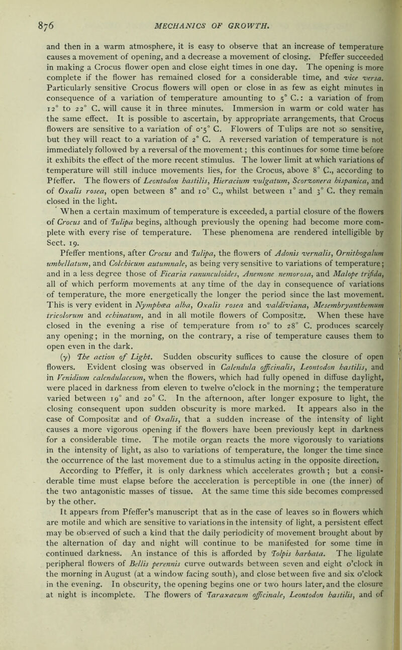 and then in a warm atmosphere, it is easy to observe that an increase of temperature causes a movement of opening, and a decrease a movement of closing. Pfeffer succeeded in making a Crocus flower open and close eight times in one day. The opening is more complete if the flower has remained closed for a considerable time, and 'vice 'versa. Particularly sensitive Crocus flowers will open or close in as few as eight minutes in consequence of a variation of temperature amounting to 5° C.: a variation of from 12° to 22° C. will cause it in three minutes. Immersion in warm or cold water has the same effect. It is possible to ascertain, by appropriate arrangements, that Crocus flowers are sensitive to a variation of o‘5° C. Flowers of Tulips are not so sensitive, but they will react to a variation of 2° C. A reversed variation of temperature is not immediately followed by a reversal of the movement; this continues for some time before it exhibits the effect of the more recent stimulus. The lower limit at which variations of temperature will still induce movements lies, for the Crocus, above 8° C., according to Pfeffer. The flowers of Leontodon hastilis, Hieracium 'vulgatum, Scorzonera hispantca, and of Oxalis rosea, open between 8° and 10° C., whilst between 1° and 3° C. they remain closed in the light. When a certain maximum of temperature is exceeded, a partial closure of the flowers of Crocus and of Tulipa begins, although previously the opening had become more com- plete with every rise of temperature. These phenomena are rendered intelligible by Sect. 19. Pfeffer mentions, after Crocus and lulipa, the flowers of Adonis 'vernalis, Ornithogalum umbellatum, and Colchicum autumnale, as being very sensitive to variations of temperature; and in a less degree those of Ficaria ranuncidoides, Anemone nemorosa, and Malope trifida, all of which perform movements at any time of the day in consequence of variations of temperature, the more energetically the longer the period since the last movement. This is very evident in Nymphcea alba, Oxalis rosea and 'valdi'viana, Mesembryanthemum xricolorum and echinatum, and in all motile flowers of Compositoe. When these have closed in the evening a rise of temperature from 10° to 28° C. produces scarcely any opening; in the morning, on the contrary, a rise of temperature causes them to open even in the dark. (•y) The action of Light. Sudden obscurity suffices to cause the closure of open flowers. Evident closing was observed in Calendula officinalis, Leontodon hastilis, and in Venidium calendulaceum, when the flowers, which had fully opened in diffuse daylight, were placed in darkness from eleven to twelve o’clock in the morning; the temperature varied between 19° and 20° C. In the afternoon, after longer exposure to light, the closing consequent upon sudden obscurity is more marked. It appears also in the case of Compositae and of Oxalis, that a sudden increase of the intensity of light causes a more vigorous opening if the flowers have been previously kept in darkness for a considerable time. The motile organ reacts the more vigorously to variations in the intensity of light, as also to variations of temperature, the longer the time since the occurrence of the last movement due to a stimulus acting in the opposite direction. According to Pfeffer, it is only darkness which accelerates growth ; but a consi- derable time must elapse before the acceleration is perceptible in one (the inner) of the two antagonistic masses of tissue. At the same time this side becomes compressed by the other. It appears from Pfeifer’s manuscript that as in the case of leaves so in flowers which are motile and which are sensitive to variations in the intensity of light, a persistent effect may be observed of such a kind that the daily periodicity of movement brought about by the alternation of day and night will continue to be manifested for some time in continued darkness. An instance of this is afforded by Tolpis barbata. The ligulate peripheral flowers of Beilis perennis curve outwards between seven and eight o’clock in the morning in August (at a window facing south), and close between five and six o’clock in the evening. In obscurity, the opening begins one or two hours later, and the closure at night is incomplete. The flowers of Taraxacum officinale, Leontodon hastilis, and of