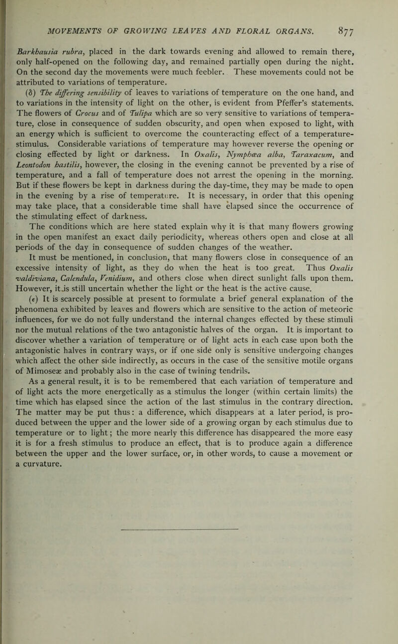 Barkhausia rubra, placed in the dark towards evening and allowed to remain there, only half-opened on the following day, and remained partially open during the night. On the second day the movements were much feebler. These movements could not be attributed to variations of temperature. (8) The differing sensibility of leaves to variations of temperature on the one hand, and to variations in the intensity of light on the other, is evident from Pfeifer’s statements. The flowers of Crocus and of Tulipa which are so very sensitive to variations of tempera- ture, close in consequence of sudden obscurity, and open when exposed to light, with an energy which is sufficient to overcome the counteracting effect of a temperature- stimulus. Considerable variations of temperature may however reverse the opening or closing effected by light or darkness. In Oxalis, Nymphaa alba, Taraxacum, and Leontodon hastilis, however, the closing in the evening cannot be prevented by a rise of temperature, and a fall of temperature does not arrest the opening in the morning. But if these flowers be kept in darkness during the day-time, they may be made to open in the evening by a rise of temperature. It is necessary, in order that this opening may take place, that a considerable time shall have elapsed since the occurrence of the stimulating effect of darkness. The conditions which are here stated explain why it is that many flowers growing in the open manifest an exact daily periodicity, whereas others open and close at all periods of the day in consequence of sudden changes of the weather. It must be mentioned, in conclusion, that many flowers close in consequence of an excessive intensity of light, as they do when the heat is too great. Thus Oxalis •valdiviana. Calendula, Venidium, and others close when direct sunlight falls upon them. However, it Js still uncertain whether the light or the heat is the active- cause. (e) It is scarcely possible at present to formulate a brief general explanation of the phenomena exhibited by leaves and flowers which are sensitive to the action of meteoric influences, for we do not fully understand the internal changes effected by these stimuli nor the mutual relations of the two antagonistic halves of the organ. It is important to discover whether a variation of temperature or of light acts in each case upon both the antagonistic halves in contrary ways, or if one side only is sensitive undergoing changes which affect the other side indirectly, as occurs in the case of the sensitive motile organs of Mimoseae and probably also in the case of twining tendrils. As a general result, it is to be remembered that each variation of temperature and of light acts the more energetically as a stimulus the longer (within certain limits) the time which has elapsed since the action of the last stimulus in the contrary direction. The matter may be put thus: a difference, which disappears at a later period, is pro- duced between the upper and the lower side of a growing organ by each stimulus due to temperature or to light; the more nearly this difference has disappeared the more easy it is for a fresh stimulus to produce an effect, that is to produce again a difference between the upper and the lower surface, or, in other words, to cause a movement or a curvature.