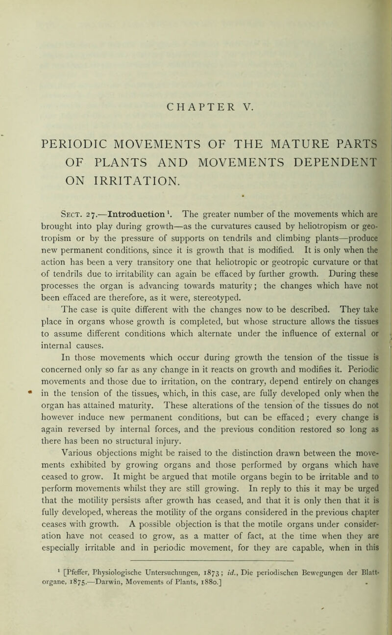 CHAPTER V. PERIODIC MOVEMENTS OF THE MATURE PARTS OF PLANTS AND MOVEMENTS DEPENDENT ON IRRITATION. Sect. 27.—Introduction'. The greater number of the movements which are brought into play during growth—as the curvatures caused by heliotropism or geo- tropism or by the pressure of supports on tendrils and climbing plants—produce new permanent conditions, since it is growth that is modified. It is only when the action has been a very transitory one that heliotropic or geotropic curvature or that of tendrils due to irritability can again be effaced by further growth. During these processes the organ is advancing towards maturity; the changes which have not been effaced are therefore, as it were, stereotyped. The case is quite different with the changes now to be described. They take place in organs whose growth is completed, but whose structure allows the tissues to assume different conditions which alternate under the influence of external or, internal causes. S In those movements which occur during growth the tension of the tissue is concerned only so far as any change in it reacts on growth and modifies it. Periodic movements and those due to irritation, on the contrary, depend entirely on changes • in the tension of the tissues, which, in this case, are fully developed only when the organ has attained maturity. These alterations of the tension of the tissues do not however induce new permanent conditions, but can be effaced; every change is again reversed by internal forces, and the previous condition restored so long as there has been no structural injury. Various objections might be raised to the distinction drawn between the move- ments exhibited by growing organs and those performed by organs which have ceased to grow. It might be argued that motile organs begin to be irritable and to perform movements whilst they are still growing. In reply to this it may be urged that the motility persists after growth has ceased, and that it is only then that it is fully developed, whereas the motility of the organs considered in the previous chapter ceases with growth. A possible objection is that the motile organs under consider- ation have not ceased to grow, as a matter of fact, at the time when they are especially irritable and in periodic movement, for they are capable, when in this ‘ [Pfeffer, Physiologische Untersuchungen, 1873 ; id., Die periodischen Bewegungen der Blatt- organe, 1875.—Darwin, Movements of Plants, 1880.]