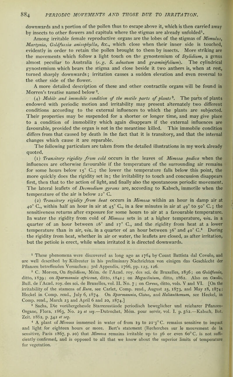 downwards and a portion of the pollen thus to escape above it, which is then carried away by insects to other flowers and capitula where the stigmas are already unfolded'. Among irritable female reproductive organs are the lobes of the stigmas of Mimulus, Martynia, Goldfussia anisophylla, &c., which close when their inner side is touched, evidently in order to retain the pollen brought to them by insects. More striking are the movements which follow a light touch on the gynostemium of Stylidium, a genus almost peculiar to Australia {e.g. S. adnatum and graminifolium). The cylindrical gynostemium which bears the stigma and close beside it two anthers is, when at rest, turned sharply downwards; irritation causes a sudden elevation and even reversal to the other side of the flower. A more detailed description of these and other contractile organs will be found in Morren’s treatise named below (4) Mobile and immobile condition oj the motile parts of plants^. The parts of plants endowed with periodic motion and irritability may present alternately two different conditions according to the external influences to which the plants are subjected. Their properties may be suspended for a shorter or longer time, and may give place to a condition of immobility which again disappears if the external influences are favourable, provided the organ is not in the meantime killed. This immobile condition differs from that caused by death in the fact that it is transitory, and that the internal changes which cause it are reparable. The following particulars are taken from the detailed illustrations in my work already quoted. (1) Transitory rigidity from cold occurs in the leaves of Mimosa piidica when the influences are otherwise favourable if the temperature of the surrounding air remains for some hours below 15° C.; the lower the temperature falls below this point, the more quickly does the rigidity set in; the irritability to touch and concussion disappears first, then that to the action of light, and finally also the spontaneous periodic movement. The lateral leaflets of Desmodium gyrans are, according to Kabsch, immotile when the temperature of the air is below 22° C. (2) Transitory rigidity from heat occurs in Mimosa within an hour in damp air at 40° C., within half an hour in air at 45° G., in a few minutes in air at 49° to 50° C.; the sensitiveness returns after exposure for some hours to air at a favourable temperature. In water the rigidity from cold of Mimosa sets in at a higher temperature, oj/z. in a quarter of an hour between i6° and 17° C., and the rigidity from heat at a lower temperature than in air, d/z. in a quarter of an hour between 36° and 40° C.' During the rigidity from heat, whether in air or water, the leaflets are closed, as after irritation, but the petiole is erect, while when irritated it is directed downwards. ' These phenomena were discovered as long ago as 1764 by Count Battista dal Covolo, and are well described by Kölreuter in his preliminary Nachrichten von einigen das Geschlecht der Pflanzen betreffenden Versuchen; 3rd Appendix, 1766, pp. 125, 126. “ C. Morren, On Stylidium, Mem. de l’Acad. roy. des sei. de Bruxelles, 1836; on Goldfussia, ditto, 1839; on Sparmannia africana, ditto, 1841 ; on Megaclinium, ditto, 1862. Also on Oxalis, Bull, de l’Acad. roy. des sei. de Bruxelles, vol. II. No. 7 ; on Cereus, ditto, vols. V and VI. [On the irritability of the stamens of Ruta, see Carlet, Comp, rend., August 25, 1873, and May 18, 1874; Heckel in Comp, rend., July 6, 1874. On Sparmannia, Cistus, and Helianthemum, see Heckel, in Comp, rend., March 23 and April 6 and 20, 1874.] ’ Sachs, Die vorübergehende Starrezustände periodisch beweglicher und reizbarer Pflanzen- Organe, Flora, 1863, No. 29 et seq.—Dutrochet, Mem. pour servir, vol. I. p. 562.—Kabsch, Bot. Zeit. 1862, p. 342 et seq. ‘ A plant of Mimosa immersed in water of from 19 to 2i'5°C. remains sensitive to impact and light for eighteen hours or more. Bert’s statement (Recherches sur le mouvement de la sensitive, Paris 1867, p. 20) that Mimosa remains irritable up to 56 or even 60° C. is not suffi- ciently confirmed, and is opposed to all that we know about the superior limits of temperature for vegetation.