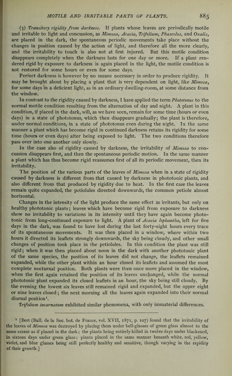 (3) Transitory rigidity from darkness. If plants whose leaves are periodically motile and irritable to light and concussion, as Mimosa, Acacia, Trifolium, Phaseolus, and Oxalis, are placed in the dark, the spontaneous periodic movements take place without the changes in position caused by the action of light, and therefore all the more clearly, and the irritability to touch is also not at first injured. But this motile condition disappears completely when the darkness lasts for one day or more. If a plant ren- dered rigid by exposure to darkness is again placed in the light, the motile condition is not restored for some hours or even for some days. Perfect darkness is however by no means necessary in order to produce rigidity. It may be brought about by placing a plant that is very dependent on light, like Mimosa, for some days in a deficient light, as in an ordinary dwelling-room, at some distance from the window. In contrast to the rigidity caused by darkness, I have applied the term Phototonus to the normal motile condition resulting from the alternation of day and night. A plant in this condition, if placed in the dark, will, as we have seen, remain for some time (hours or even days) in a state of phototonus, which then disappears gradually; the plant is therefore, under normal conditions, in a state of phototonus even during the night. In the same manner a plant which has become rigid in continued darkness retains its rigidity for some time (hours or even days) after being exposed to light. The two conditions therefore pass over into one another only slowly. In the case also of rigidity caused by darkness, the irritability of Mimosa to con- cussion disappears first, and then the spontaneous periodic motion. In the same manner a plant which has thus become rigid reassumes first of all its periodic movement, then its irritability. The position of the various parts of the leaves of Mimosa when in a state of rigidity caused by darkness is different from that caused by darkness in phototonic plants, and also different from that produced by rigidity due to heat. In the first case the leaves remain quite expanded, the petiolules directed downwards, the common petiole almost horizontal. Changes in the intensity of the light produce the same effect as irritants, but only on healthy phototonic plants; leaves which have become rigid from exposure to darkness show no irritability to variations in its intensity until they have again become photo- tonic from long-continued exposure to light. A plant of Acacia lophantha, left for five days in the dark, was found to have lost during the last forty-eight hours every trace of its spontaneous movements. It was then placed in a window, where within two hours it directed its leaflets strongly downwards, the sky being cloudy, and other small changes of position took place in the petiolules. In this condition the plant was still rigid; when it was then placed about noon in the dark with another phototonic plant of the same species, the position of its leaves did not change, the leaflets remained expanded, while the other plant within an hour closed its leaflets and assumed the most complete nocturnal position. Both plants were then once more placed in the window, wlien the first again retained the position of its leaves unchanged, while the normal phototonic plant expanded its closed leaflets in an hour, the sky being still cloudy. By the evening the lowest six leaves still remained rigid and expanded, but the upper eight or nine leaves closed; the next morning all the leaves again expanded into their normal diurnal position*. Trifolium incarnatum exhibited similar phenomena, with only immaterial differences. * [Bert (Bull, de la Soc. bot. de France, vol. XVII, 1871, p. 107) found that the irritability of the leaves of Mimosa was destroyed by placing them under bell-glasses of green glass almost to the same extent as if placed in tire dark; the plants being entirely killed in twelve days under blackened, in sixteen days under green glass; plants placed in the same manner beneath white, red, yellow, violet, and blue glasses being still perfectly healthy and sensitive, though varying in the rapidity of their growth.]