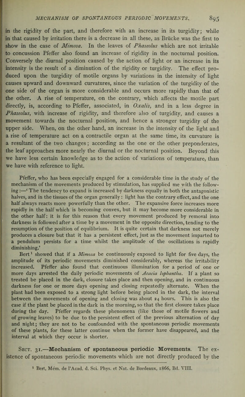 in the rigidity of the part, and therefore with an increase in its turgidity; while in that caused by irritation there is a decrease in all these, as Brücke was the first to show in the case of Mimosa. In the leaves of Phaseolus which are not irritable to concussion Pfeffer also found an increase of rigidity in the nocturnal position. Conversely the diurnal position caused by the action of light or an increase in its intensity is the result of a diminution of the rigidity or turgidity. The effect pro- duced upon the turgidity of motile organs by variations in the intensity of light causes upward and downward curvatures, since the variation of the turgidity of the one side of the organ is more considerable and occurs more rapidly than that of the other. A rise of temperature, on the contrary, which affects the motile part directly, is, according to Pfeffer, associated, in Oxalis, and in a less degree in Phaseolus, with increase of rigidity, and therefore also of turgidity, and causes a movement towards the nocturnal position, and hence a stronger turgidity of the upper side. When, on the other hand, an increase in the intensity of the light and a rise of temperature act on a contractile organ at the same time, its curvature is a resultant of the two changes; according as the one or the other preponderates, the leaf approaches more nearly the diurnal or the nocturnal position. Beyond this we have less certain knowledge as to the action of variations of temperature, than we have with reference to light. Pfeffer, who has been especially engaged for a considerable time in the study of the mechanism of the movements produced by stimulation, has supplied me vdth the follow- ing :—‘ The tendency to expand is increased by darkness equally in both the antagonistic halves, and in the tissues of the organ generally: light has the contrary effect, and the one half always reacts more powerfully than the other. The expansive force increases more rapidly in the half which is becoming convex, but it may become more considerable in the other half: it is for this reason that every movement produced by removal into darkness is followed after a time by a movement in the opposite direction, tending to the resumption of the position of equilibrium. It is quite certain that darkness not merely produces a closure but that it has a persistent effect, just as the movement imparted to a pendulum persists for a time whilst the amplitude of the oscillations is rapidly diminishing.’ Bert ^ showed that if a Mimosa be continuously exposed to light for five days, the amplitude of its periodic movements diminished considerably, whereas the irritability increased. Pfeffer also found that continuous illumination for a period of one or more days arrested the daily periodic movements of Acacia lophantha. If a plant so treated be placed in the dark, closure takes place and then opening, and in continuous darkness for one or more days opening and closing repeatedly alternate. When the plant had been exposed to a strong light before being placed in the dark, the interval between the movements of opening and closing was about 24 hours. This is also the case if the plant be placed in the dark in the morning, so that the first closure takes place during the day. Pfeffer regards these phenomena (like those of motile flowers and of growing leaves) to be due to the persistent effect of the previous alternation of day and night; they are not to be confounded with the spontaneous periodic movements of these plants, for these latter continue when the former have disappeared, and the interval at which they occur is shorter. Sect. 31.—Mechanism of spontaneous periodic Movements. The ex- istence of spontaneous periodic movements which are not directly produced by the * Bert, Mem. de I’Acad. d. Sei. Phys. et Nat. de Bordeaux, 1866, Bd. VIII.