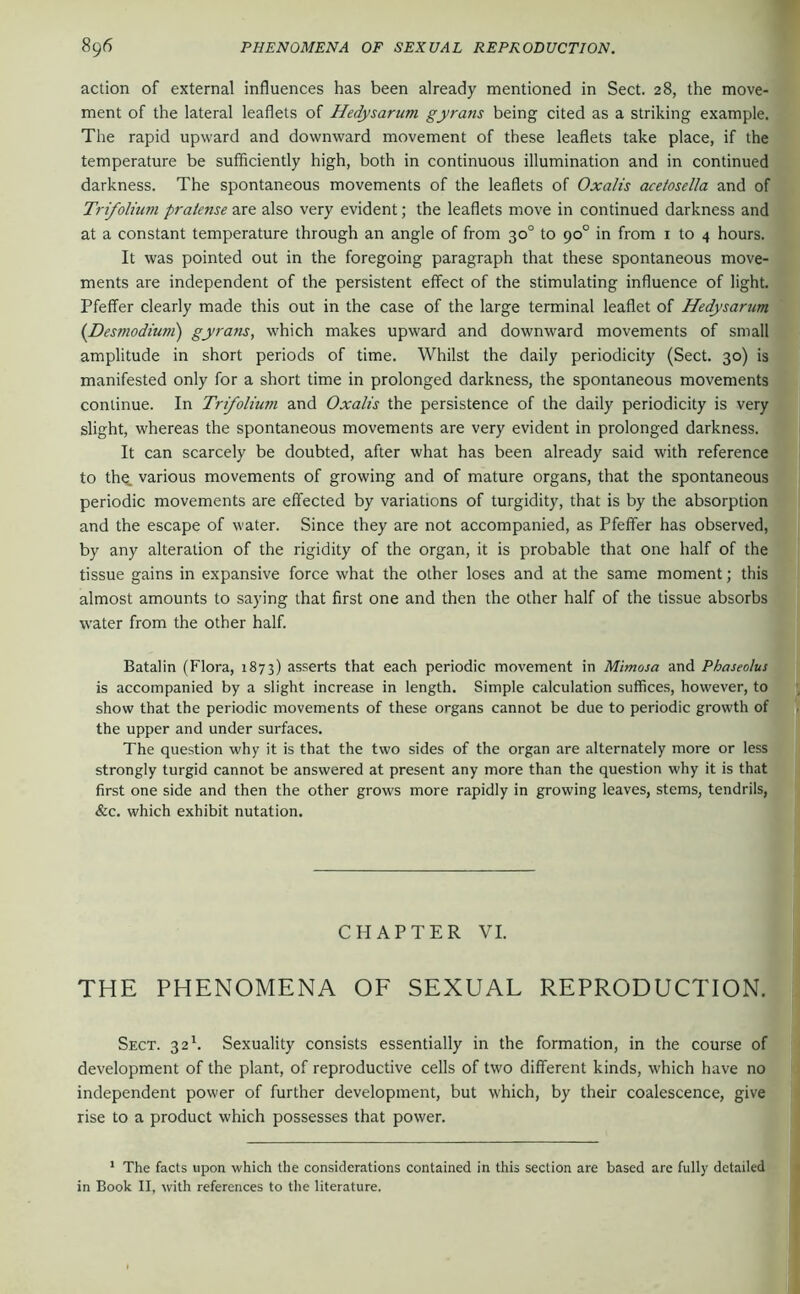 action of external influences has been already mentioned in Sect. 28, the move- ment of the lateral leaflets of Hedysarum gyrans being cited as a striking example. The rapid upward and downward movement of these leaflets take place, if the temperature be sufficiently high, both in continuous illumination and in continued darkness. The spontaneous movements of the leaflets of Oxalis acelosella and of Trifolium pralense are also very evident; the leaflets move in continued darkness and at a constant temperature through an angle of from 30° to 90° in from i to 4 hours. It was pointed out in the foregoing paragraph that these spontaneous move- ments are independent of the persistent effect of the stimulating influence of light. Pfeifer clearly made this out in the case of the large terminal leaflet of Hedysarum {Desmodium) gyrans, which makes upward and downward movements of small amplitude in short periods of time. Whilst the daily periodicity (Sect. 30) is manifested only for a short time in prolonged darkness, the spontaneous movements continue. In Trifolium and Oxalis the persistence of the daily periodicity is very slight, whereas the spontaneous movements are very evident in prolonged darkness. It can scarcely be doubted, after what has been already said with reference to tho. various movements of growing and of mature organs, that the spontaneous periodic movements are effected by variations of turgidity, that is by the absorption and the escape of water. Since they are not accompanied, as Pfeffer has observed, by any alteration of the rigidity of the organ, it is probable that one half of the tissue gains in expansive force what the other loses and at the same moment; this almost amounts to saying that first one and then the other half of the tissue absorbs water from the other half. Batalin (Flora, 1873) asserts that each periodic movement in Mimosa and Phaseolus is accompanied by a slight increase in length. Simple calculation suffices, however, to show that the periodic movements of these organs cannot be due to periodic growth of the upper and under surfaces. The question why it is that the two sides of the organ are alternately more or less strongly turgid cannot be answered at present any more than the question why it is that first one side and then the other grows more rapidly in growing leaves, stems, tendrils, &c. which exhibit nutation. CHAPTER VI. THE PHENOMENA OF SEXUAL REPRODUCTION. Sect. 32^. Sexuality consists essentially in the formation, in the course of development of the plant, of reproductive cells of two different kinds, which have no independent power of further development, but which, by their coalescence, give rise to a product which possesses that power. * The facts upon which the considerations contained in this section are based are fully detailed in Book II, with references to the literature.