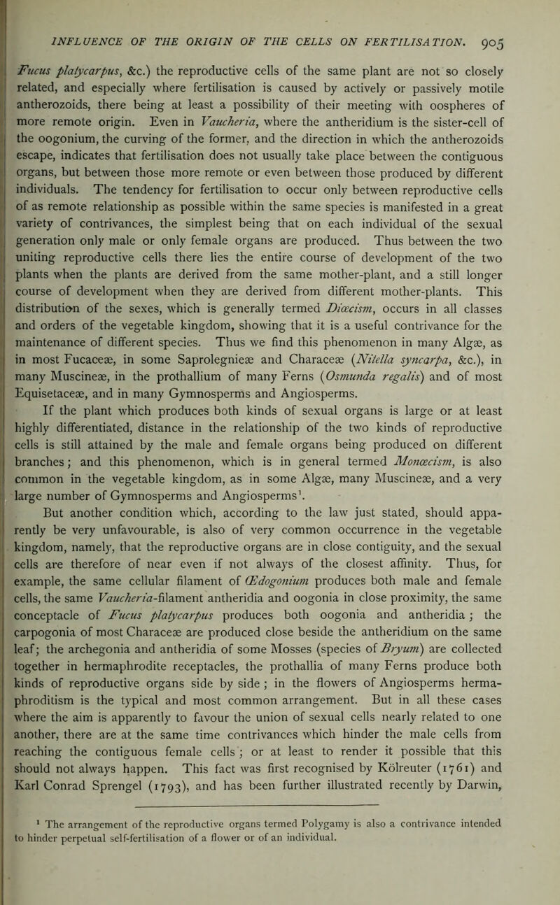 Fiicus plalycarpus, &c.) the reproductive cells of the same plant are not so closely related, and especially where fertilisation is caused by actively or passively motile antherozoids, there being at least a possibility of their meeting with oospheres of more remote origin. Even in Vaucheria, where the antheridium is the sister-cell of the oogonium, the curving of the former, and the direction in which the antherozoids escape, indicates that fertilisation does not usually take place between the contiguous organs, but between those more remote or even between those produced by different individuals. The tendency for fertilisation to occur only between reproductive cells of as remote relationship as possible within the same species is manifested in a great variety of contrivances, the simplest being that on each individual of the sexual generation only male or only female organs are produced. Thus between the two uniting reproductive cells there lies the entire course of development of the two plants when the plants are derived from the same mother-plant, and a still longer course of development when they are derived from different mother-plants. This distribution of the sexes, which is generally termed Dicecism, occurs in all classes and orders of the vegetable kingdom, showing that it is a useful contrivance for the maintenance of different species. Thus we find this phenomenon in many Algae, as in most Fucaceae, in some Saprolegnieae and Characeae {Nitella syncarpa, &c.), in many Muscineae, in the prothallium of many Ferns (Osmujida regalis) and of most Equisetaceae, and in many Gymnosperms and Angiosperms. If the plant which produces both kinds of sexual organs is large or at least highly differentiated, distance in the relationship of the two kinds of reproductive cells is still attained by the male and female organs being produced on different branches; and this phenomenon, which is in general termed Moncecism, is also common in the vegetable kingdom, as in some Algae, many Muscineae, and a very large number of Gymnosperms and Angiosperms’. But another condition which, according to the law just stated, should appa- rently be very unfavourable, is also of very common occurrence in the vegetable kingdom, namely, that the reproductive organs are in close contiguity, and the sexual cells are therefore of near even if not always of the closest atfinity. Thus, for example, the same cellular filament of CEdogonium produces both male and female cells, the same Fö«r^rrfa-filament antheridia and oogonia in close proximity, the same conceptacle of Fucus platycarpus produces both oogonia and antheridia; the carpogonia of most Characese are produced close beside the antheridium on the same leaf; the archegonia and antheridia of some Mosses (species of Bryum) are collected together in hermaphrodite receptacles, the prothallia of many Ferns produce both kinds of reproductive organs side by side ; in the flowers of Angiosperms herma- phroditism is the typical and most common arrangement. But in all these cases where the aim is apparently to favour the union of sexual cells nearly related to one another, there are at the same time contrivances which hinder the male cells from reaching the contiguous female cells ; or at least to render it possible that this should not always happen. This fact was first recognised by Kölreuter (1761) and Karl Conrad Sprengel (1793), and has been further illustrated recently by Darwin, * The arr.-ingement of the reproductive organs termed Polygamy is also a contrivance intended to hinder perpetual self-fertilisation of a flower or of an individual.