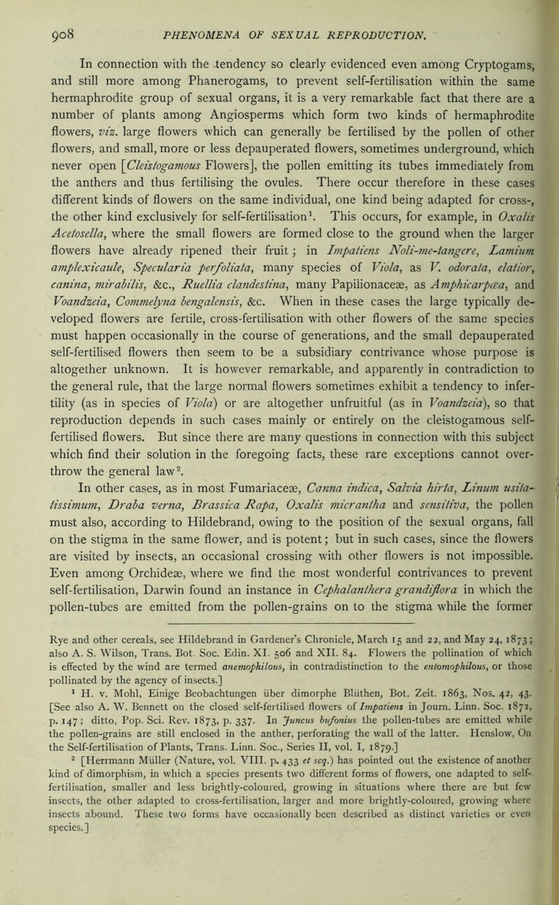 In connection with the tendency so clearly evidenced even among Cryptogams, and still more among Phanerogams, to prevent self-fertilisation within the same hermaphrodite group of sexual organs, it is a very remarkable fact that there are a number of plants among Angiosperms which form two kinds of hermaphrodite flowers, VIZ. large flowers which can generally be fertilised by the pollen of other flowers, and small, more or less depauperated flowers, sometimes underground, which never open \Cleisiogamous Flowers], the pollen emitting its tubes immediately from the anthers and thus fertilising the ovules. There occur therefore in these cases different kinds of flowers on the same individual, one kind being adapted for cross-, the other kind exclusively for self-fertilisationh This occurs, for example, in Oxalis Aceiosella, where the small flowers are formed close to the ground when the larger flowers have already ripened their fruit; in Impatiens Noli-me-langere, Lamiiim amplexicaule, Specularia perfoliata, many species of Viola^ as V. odorata, elaiior, canina, viirabilis, &c., RuelUa clandesiina, many Papilionaceae, as Amphicarpcva, and Voandzeia, Commelyna bengalensis, &c. When in these cases the large typically de- veloped flowers are fertile, cross-fertilisation with other flowers of the same species must happen occasionally in the course of generations, and the small depauperated self-fertilised flowers then seem to be a subsidiary contrivance whose purpose is altogether unknown. It is however remarkable, and apparently in contradiction to the general rule, that the large normal flowers sometimes exhibit a tendency to infer- tility (as in species of Viola) or are altogether unfruitful (as in Voandzeia), so that reproduction depends in such cases mainly or entirely on the cleistogamous self- fertilised flowers. But since there are many questions in connection with this subject which find their solution in the foregoing facts, these rare exceptions cannot over- throw the general law^. In other cases, as in most Fumariacese, Canna indica, Salvia hiria, Linum usita- iissimum, Draba verna, Brassica Rapa, Oxalis micrantha and sensitiva, the pollen must also, according to Hildebrand, owing to the position of the sexual organs, fall on the stigma in the same flower, and is potent; but in such cases, since the flowers are visited by insects, an occasional crossing with other flowers is not impossible. Even among Orchideae, where we find the most wonderful contrivances to prevent self-fertilisation, Darwin found an instance in Cephalanthera grandiflora in which the pollen-tubes are emitted from the pollen-grains on to the stigma while the former Rye and other cereals, see Hildebrand in Gardener’s Chronicle, March 15 and 22, and May 24,1873; also A. S. Wilson, Trans. Bot. Soc. Edin. XI. 506 and XII. 84. Flowers the pollination of which is effected by the wind are termed anemophilous, in contradistinction to the entomophilous, or those pollinated by the agency of insects.] ' H. V. Mohl, Einige Beobachtungen über dimorphe Blüthen, Bot. Zeit. 1863, Nos. 42, 43. [See also A. W. Bennett on the closed self-fertilised flowers of Impatiens in Journ. Linn. Soc. 1872, p. 147; ditto, Pop. Sei. Rev. 1873, p. 337. In jtmeus btifonius the pollen-tubes are emitted while the pollen-grains are still enclosed in the anther, perforating the wall of the latter. Henslow, On the Self-fertilisation of Plants, Trans. Linn. Soc., Series II, vol. I, 1879.] ^ [Herrmann Müller (Nature, vol. VIII. p. 433 et scq.) has pointed out the existence of another kind of dimorphism, in which a species presents two different forms of flowers, one adapted to self- fertilisation, smaller and less brightly-coloured, growing in situations where there are but few insects, the other adapted to cross-fertilisation, larger and more brightly-coloured, growing where insects abound. These two forms have occasionally been described as distinct varieties or even species.]